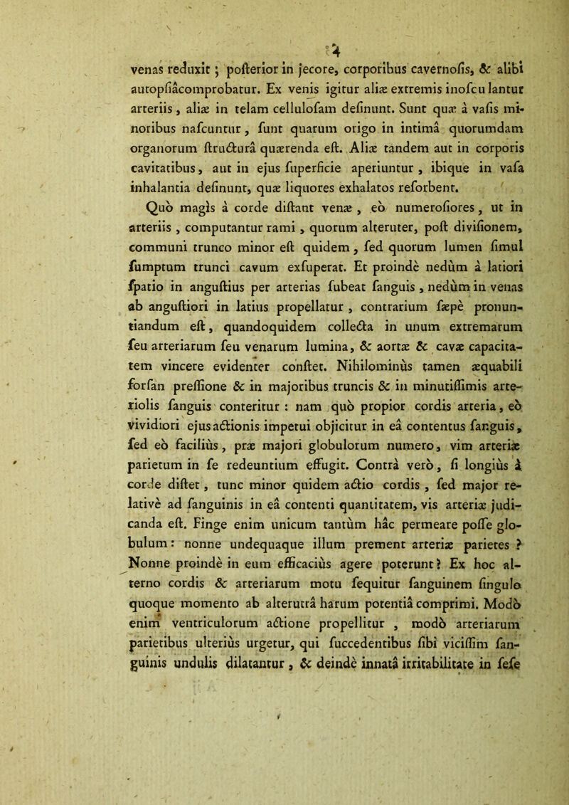 venas reduxit; pofterior in Jecore, corporibus cavernofis, & alibi auropfiacomprobatur. Ex venis igitur alix extremis inofcu lantur arteriis, alite in telam cellulofam definunt. Sunt qua; a vafis mi- noribus nafcuntur, funt quarum origo in intima quorumdam organorum ftrudtura quasrenda eft. Aliae tandem aut in corporis cavitatibus, aut in ejus fuperficie aperiuntur , ibique in vafa inhalantia definunr, qute liquores exhalatos reforbent. Quo magis a corde diftant vente , eb numerofiores, ut in arteriis , computantur rami, quorum alteruter, poft divifionem, communi trunco minor eft quidem, fed quorum lumen fimul fumptum trunci cavum exfuperat. Et proinde nedum a latiori fpatio in anguftius per arterias fubeat fanguis , nedum in venas ab anguftiori in latius propellatur , contrarium ftepe pronun- tiandum eft, quandoquidem colledla in unum extremarum feu arteriarum feu venarum lumina, & aortx & cavae capacita- tem vincere evidenter conftet. Nihilominus tamen tequabili forfan preflione & in majoribus truncis & in minutiflimis arte- riolis fanguis conteritur : nam quo propior cordis arteria, eb vividiori ejusadlionis impetui objicitur in ea contentus fanguis, fed eb facilius, prae majori globulorum numero, vim arteriae parietum in fe redeuntium effugit. Contra verb, fi longius i corde diftet, tunc minor quidem atftio cordis , fed major re- lative ad fanguinis in ea contenti quantitatem, vis arteriae judi- canda eft. Finge enim unicum tantum hac permeare pofTe glo- bulum : nonne undequaque illum prement arteriae parietes ? Nonne proinde in eum efficacius agere poterunt > Ex hoc al- terno cordis & arteriarum motu fequitur fanguinem fingulo quoque momento ab alterutra harum potentia comprimi. Modb enim ventriculorum adtione propellitur , modb arteriarum parietibus ulterius urgetur, qui fuccedentibus fibi viciffim fan- guinis undulis dilatantur , ^ deinde innata itiitabilitate in fefe