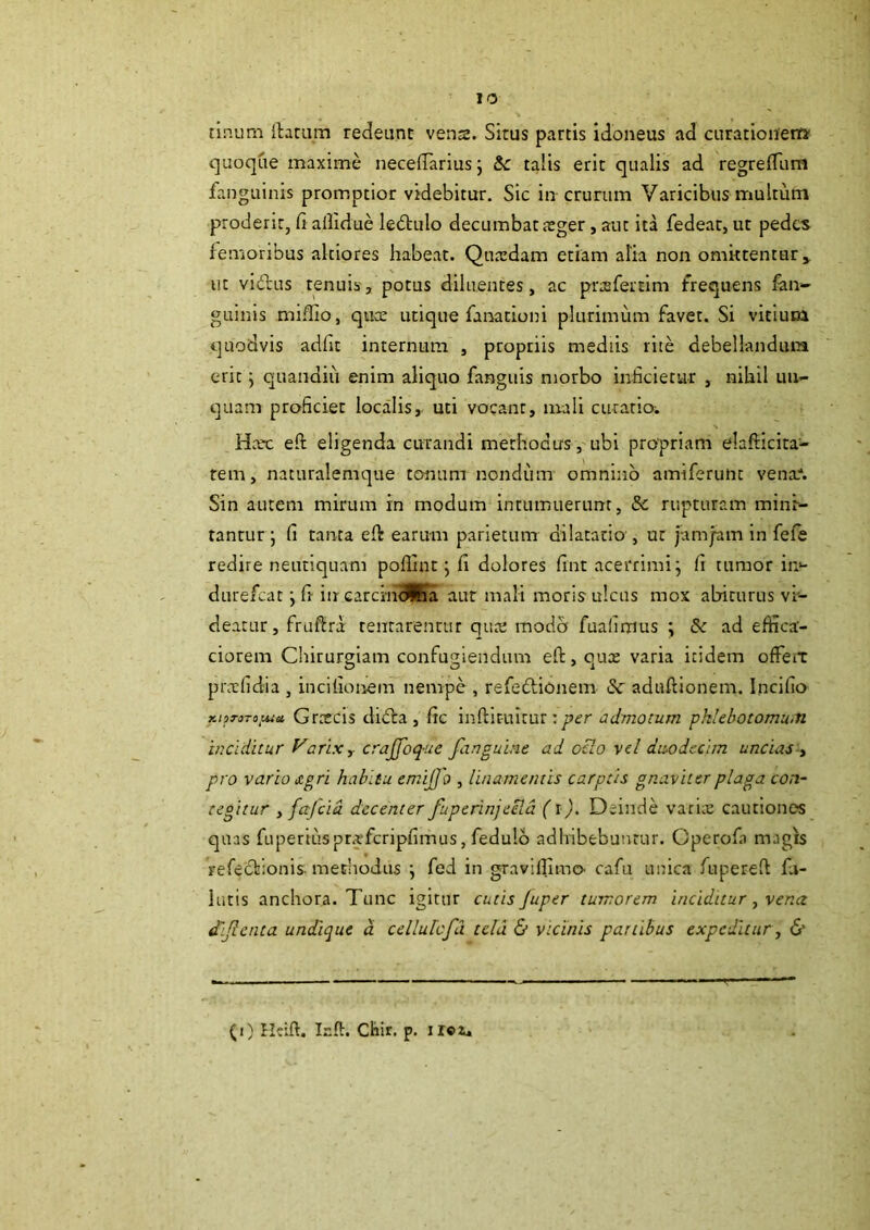 tinum {larum redeunt vena. Situs partis idoneus ad curationei» quo(]ue maxime necelTarius j &c talis erit qualis ad regrelTurH fanguinis promptior videbitur. Sic in crurum Varicibus multum proderit, li aflidue ledulo decumbat ager, aut ita fedear, ut pedes femoribus alciores habeat. Quadam etiam alia non omittentur» ut vidlus tenuis, potus diluentes, ac prafertim frequens fan- guinis mi.dio, qua utique fanadoni plurimum favet. Si vitium quodvis adfit internum , propriis mediis rite debellandum erit y quandiii enim aliquo fanguis morbo inficietur , nihil un- quam proficiet localis,, uti vocant, mali curatio-. Hac efi: eligenda curandi methodus, ubi propriam elafllcita- tem, nacuralemque tonum nondum omnino amiferunt vena*. Sin autem mirum in modum intumuerunt, & rupturam minr- tantur ; fi tanta eft earum parietum dilatatio , ut jamjam in fefe redire neutiquam poflint j fi dolores fint acerrimi j fi tumor in*- durefeat j fi in carcinJKa aut mali moris ulcus mox abiturus vi'- deatur, fruflra tentarencur qua modo fualimus ; &c ad efhca- ciorem Chirurgiam confugiendum eft, qua varia itidem ofFciX prafidia , incifioiiem nempe, refeddonem aduftionem. Incifio KiiToro^iust Gracis didla, fic inftir-uicur:per admotum pklebotomu.n inciditur Varlxy crajfoq-ue fanguine ad oHo vel duodecim uncias-y pro vario £gri habitu emijjo , linamentis carptis gnaviter plaga con- tegitur yfajcid decenter fuperinjeeld (i). Deinde varia cautiones quas fuperiusprafcripfimus, fedulo adhibebuntur. Cperofa magis refecdonis. mecliodiis j fed in graviflimo- cafu unica fupereft fu- lutis anchora. Tunc igitur cutis Juper tumorem inciditur y vena dijienta undique d cellulcfu tela & vicinis partibus expeditur y & (i) Heift. Irft. Chir. p. iroz.