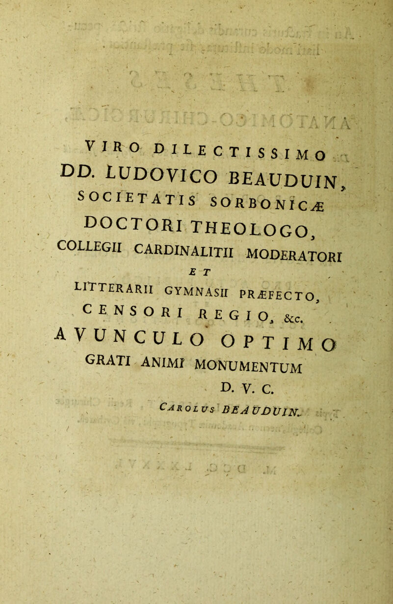 VIRO dilectissimo DD. IUDOVICO BEAUDUIN, ' SOCIETATIS SORBONIC^ doctoritheologo, COLLEGII CARDINALITII MODERATORI £ T litterarii gymnasii PRiEFECTO, .CENSORI R E G I O, &c. avunculo optimo grati animi monumentum ■ D. V. C. ^ ' ^^Rolus' BEAUDUIN^ t