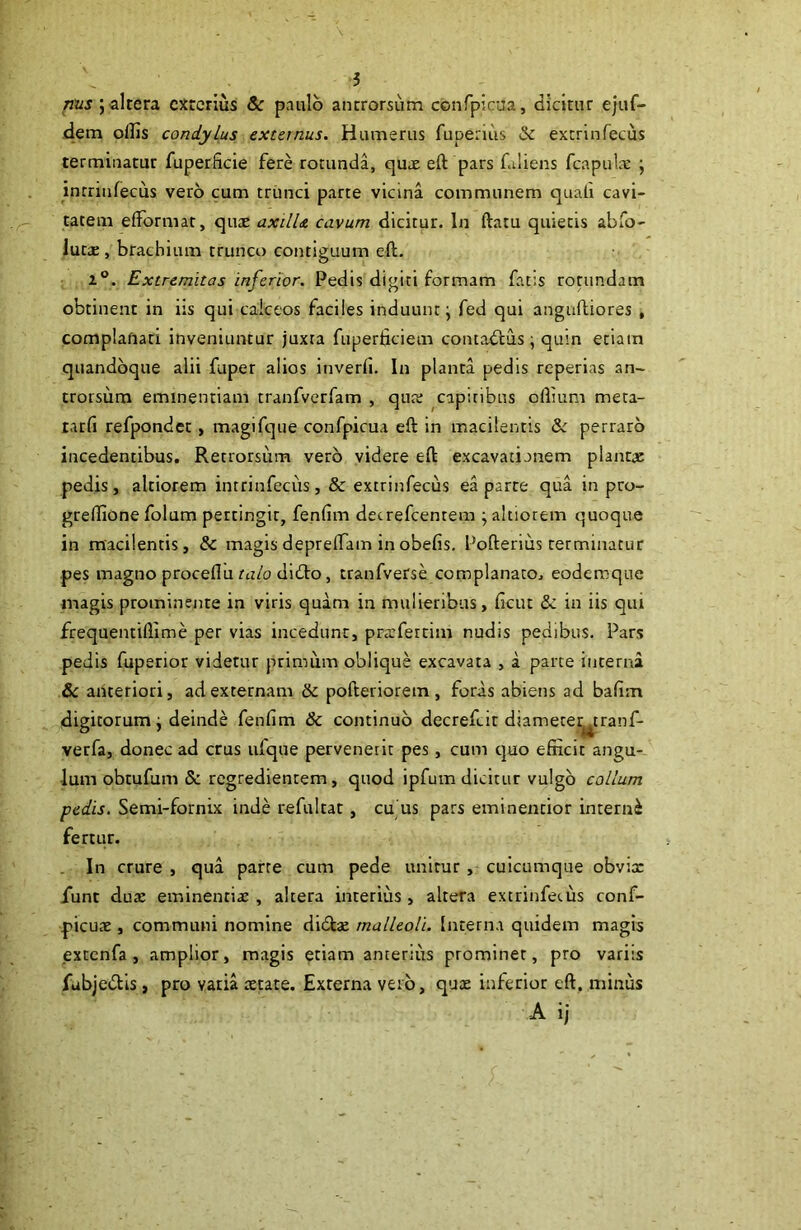 altera exterius & paulo antrorsum confpicaa, dicitur ejuf- dem ollis condylus externus. Humerus fupenus & extrinfecus terminatur fuperficie fere rotunda, quae eft pars fdiens fcapul'E ; inrriufecus vero cum trunci parte vicina communem quali cavi- tatem elformat, quae axilU cavum dicitur. In ftatu quietis abfo- iutae, brachium trunco contiguum ell. 1®. Extremitas inferior. Pedis digiti formam fat;s rotundam obtinent in iis qui calceos faciles induunt^ fed qui anguftiores , complafiari inveniuntur juxta fuperficiem contadfus; quin etiam quandoque alii fuper alios inverfi. In planta pedis reperias an- trorsum eminentiam tranfverfam , quar capitibus ollium meta- tarfi refpondet, magifque confpicua eft in macilentis & perraro incedentibus. Retrorsum vero videre eft excavatianem plantae pedis, altiorem intrinfecus, & extrinfecus ea parte qua in pro- grelllone folum pertingit, fenlim detrefeentem ; altiorem quoque in macilentis, & magisdeprelfam inobefis. Pofterius terminatur pes magno proceflu ru/o didto, tranfverse complanato, eodercque magis prominente in viris quam in mulieribus, ficut &: in iis qiu frequentillime per vias incedunt, prsfercim nudis pedibus. Pars pedis fuperior videtur primum oblique excavata , a parte interna &c anteriori, ad externam & pofteriorem , foras abiens ad balim digitorum j deinde fenlim & continuo decrefeit diameter^tranf- verfa, donec ad crus ufque pervenerit pes, cum tjuo efficit angu- lum obtufum Sc regredientem, quod ipfum dicitur vulgo collum pedis. Semi-fornix inde refultat, cu us pars eminentior interni fertur. In crure , qua parte cum pede unitur , cuicumque obvix funt dux eminentix , altera interius , altera extrinfecus conf- pieux , communi nomine didlx malleoli. Interna quidem magis extcnfa , amplior, magis etiam anterius prominer, pro variis fubjedlis, pro varia xtate. Externa vero, qux inferior eft, minus A ij