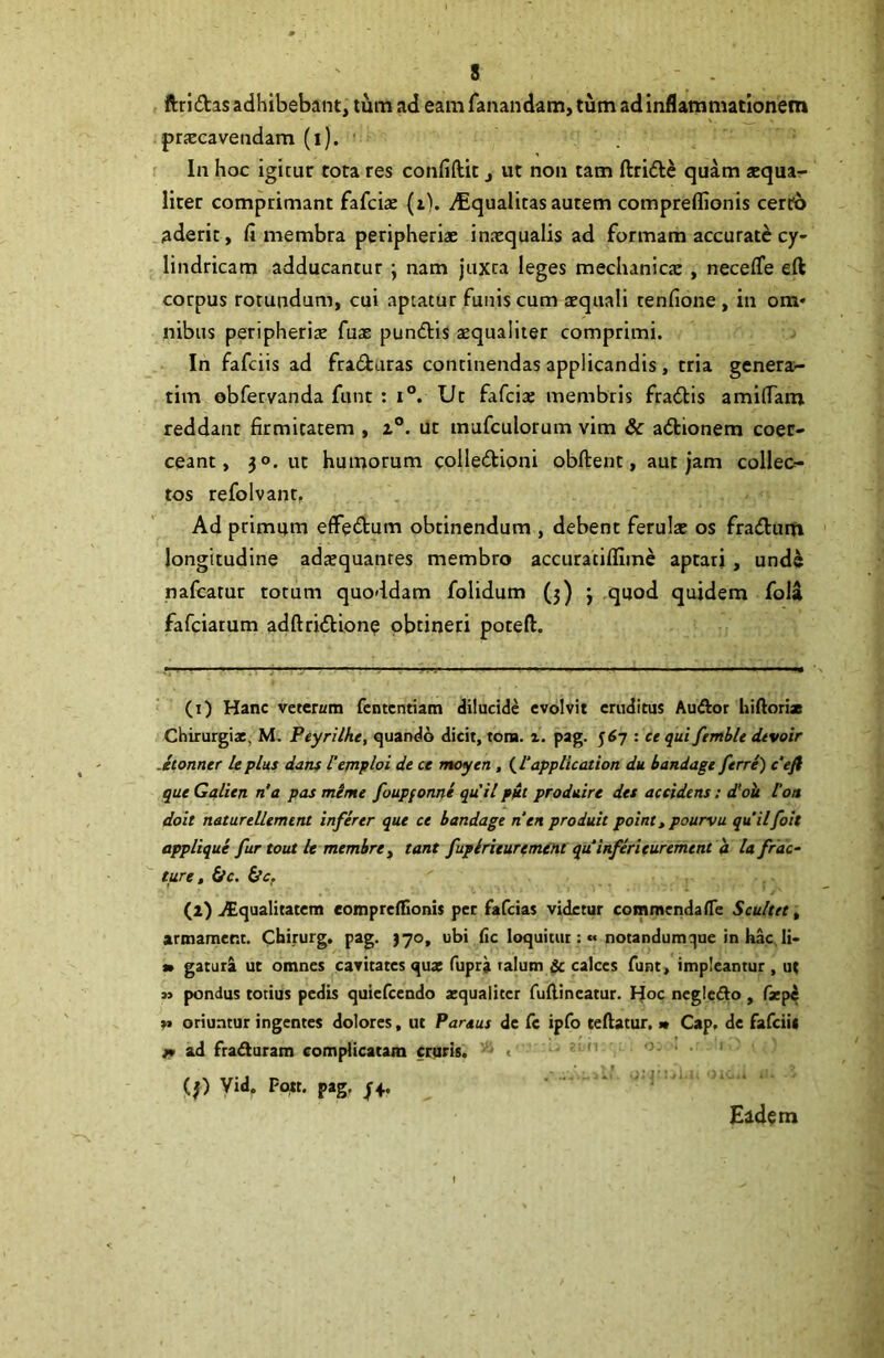 ftridtas adhibebant, tum ad eam fanandam, tum ad inflammationem praecavendam (i). ' In hoc igitur tota res confiftit, ut non tam ftrifte quam *qua- liter comprimant fafcia: (i). yEqualitas autem compreffionis cerfo aderit, fi membra peripheriae inaequalis ad formam accurate cy- lindricam adducantur ; nam juxta leges meclianicx , neceffe eft corpus rotundum, cui aptatur funis cum aequali tenfione , in ora» nibus peripheriae fuae pundlis aequaliter comprimi. In fafeiis ad fra£turas continendas applicandis, tria genera>- tim obfervanda funt : i°. Ut fafcix membris fradis amifiam reddant firmitatem , ut mufculorum vim & adionem coer- ceant, 30. ut humorum colledioni obftent, aut jam collec- tos refolvant. Ad primum effedum obtinendum , debent ferulae os fraduiti longitudine adaequantes membro accuratiflime aptari , und^ nafcatur totum quoddam folidum (j) j quod quidem foU fafeiatum adftridion^ obtineri poteft. (1) Hanc veterum fententiam dilucide evolvit eruditus Audior hifiorix Chirurgi*, M. Peyrilhe, quando dicit, tora. pag. 567 : ce qui femble dtvoir .etonner leplus dans Veinploi de ce moyen, (^L‘application du bandagt ferre) c’efi que Galien n'a pas mime foupfonne quii ppt produire des accidens: dldk l‘on doit naturellement infer er que ce bandagt nen produit point ^ pourvu quilfoit appUqui fur tout le membre y tant fupirituremeltt quinferieurement a la frac- ture, fre, (2) ilqualitatem eomprenfionis per fafeias videtur comracndafle Scultet, armamer.t. Cbirurg. pag. {70, ubi fic loquitur:« notandumque in hac li> » gatur^ ut omnes cavitates qu* fupra lalum & calces funt, impleantur , ut M pondus totius pedis quicfccndo zquaiitcr fullineatur. Hoc negledo, fzp4 oriuntur ingentes dolores, uc Paraus de fc ipfo teftatur, m Cap, de fafeiit jt ad fraduram complicatam cruris. - c (|) Vid. Pwt. pag, Ead^m