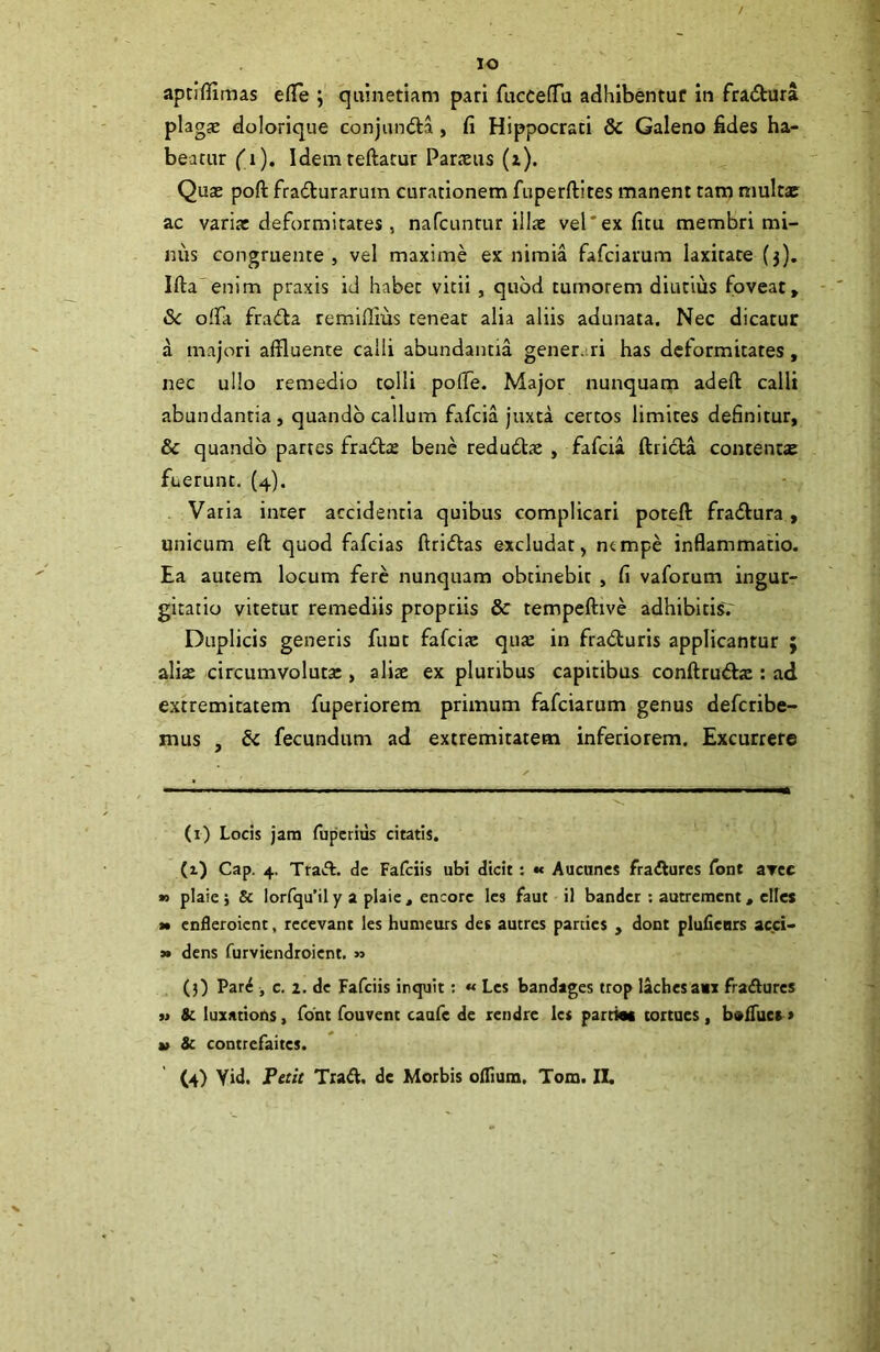 lo aptiflimas efCs ; qulnetiam pari fucceffa adhibentur in fradtura plagae dolorique conjundta, fi Hippocrati & Galeno fides ha- beatur ('i). Idemteftarur Paraeus (a). Quae poft frailurarum curationem fuperftites manent tam multat ac varia: deformitates, nafcunrur illae vel'ex fitu membri mi- nus congruente, vel maxime ex nimia fafciarum laxitate (3). Ifta enim praxis id habet vitii, quod tumorem diutius foveat, 3c olfa fra<!ta remiflius tenear alia aliis adunata. Nec dicatur a majori affluente calli abundantia gener. ri has deformitates, nec ullo remedio tolli poflTe. Major nunquam adeft calli abundantia, quando callum fafcia juxta certos limites definitur, & quando partes fradla: bene redudtx , fafcia ftricta contenta fuerunt. (4). Varia inter accidentia quibus complicari poteft fradtura, unicum eft quod fafcias ftridVas excludat, ntmpe inflammatio. Ea autem locum fere nunquam obtinebit , fi vaforum ingur- gitatio vitetur remediis propriis & tempeftive adhibitisV Duplicis generis fune fafcia: qute in fradluris applicantur ; aliae circumvoluta:, aliae ex pluribus capitibus conftrudfs : ad extremitatem fuperiorem primum fafciarum genus defetibe- mus , & fecundum ad extremitatem inferiorem. Excurrere (i) Locis jam fuperius citatis. (1) Cap. 4. Tta»fl. de Fafeiis ubi dicit: « Auciincs fraAures font avee » plaie i 8c Iorfqu’il y a plaie , encorc les faut il bander ; autrement, ellcs M cnileroicnt, lecevant les humeurs det autres parties , dont plufiears acci- » dens furviendroient. » (3) Pard , c. 2. de Fafeiis inquit: « Les bandages trop lachcsam fraftures » 8c luxations, fbnt fouvent caufe de rendre Ict partiw tortues, bsfTuca» V 3c contrefaites. (4) Yid. Pec/e Traft. de Morbis ofllum. Tom. IL
