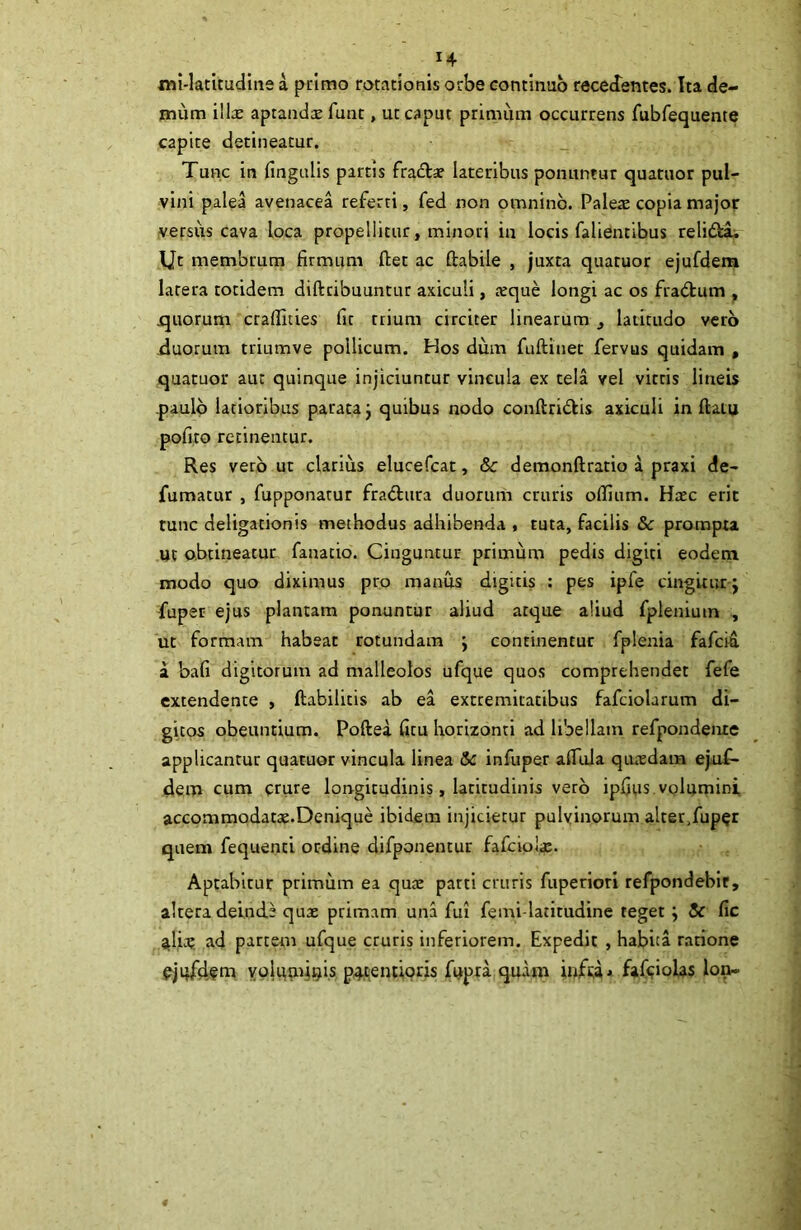 «li-latitudiiie a primo rotationis orbe continuo recedentes. Ita de- mum illae aptandae funt, ut caput primum occurrens fubfequente capite detineatur. Tunc in fingulis partis fradtsc lateribus ponuntur quatuor pul- vini palea avenacea referti, fed non omnino. Paleae copia major versus cava loca propellitur, minori in locis falientibus relidtii IJt membrum firmum fiet ac ftabile , juxta quatuor ejufdera latera totidem diftcibuuntur axiculi, aeque longi ac os fradum , quorum craflities fit trium circiter linearum ^ latitudo vero duorum triumve pollicum. Hos dum fuftinet fervas quidam , quatuor aut quinque injiciuntur vincula ex tela vel vitris lineis paulo latioribus parata j quibus nodo conftridkis axiculi in fiam pofito recinentur. Res vero ut clarius elucefcat, & demonftratio a praxi de- fumatur , fupponatur fradtura duorum cruris olfiam. Haec erit tunc deligationis methodus adhibenda , tuta, facilis & prompta. Ut obtineatur fanatio. Cinguntur primum pedis digiti eodem modo quo diximus pro manus digitis : pes ipfe cingitur j fuper ejus plantam ponuntur aliud atque aliud fpleniuin , ut formam habeat rotundam j continentur fplenia fafcia a bafi digitorum ad malleolos ufque quos comprehendet fefe extendente , ftabilicis ab ea extremitatibus fafciolarum di- gitos obeuntium. Poftea fitu horizonti ad libellam refpondente applicantur quatuor vincula linea Sc infuper alTuJa qutedam ejuf- dem cum crure longitudinis, latitudinis vero ipfius volumini accommodatae.Denique ibidem injicietur pulvinorum alter>fup§r quem fequenti ordine difponentur fafciolae. Aptabitur primum ea qute parti cruris fuperiori refpondebif, altera deinde quae primam una fui femi-latitudine teget; & fic ^lic? ad partem ufque cruris inferiorem. Expedit , habita ratione ejqfdem vplu^;uu)is protentioris fupra qu.\m fjfifiolas Ion-