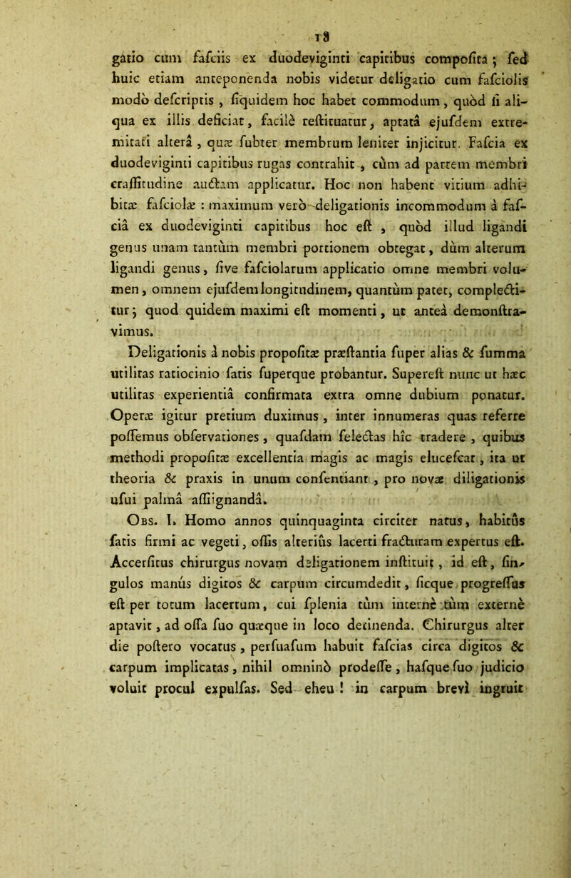 gatio cum fafciis ex duodeviginti capitibus cotnpofita; fed huic etiam anteponenda nobis videtur ddigatio cum fafclolis modo defcriptis , fiquidem hoc habet commodam, quod h ali- qua ex illis deficiat, facili teftituatur, aptata ejufdem extre- mitati altera , qu;c fubter membrum leniter injicitur. Fafcia ex duodeviginti capitibus rugas contrahit , cum ad partem membri craflicudine audiam applicatur. Hoc non habent vitium adhi- bitae Eifciois : maximum vero deligationis incommodum a faf- cia ex duodeviginti capitibus hoc eft , quod illud ligandi genus unam tantum membri portionem obtegat, dum alterum ligandi genus, live fafciolarum applicatio omne membri volu- men , omnem ejufdem longitudinem, quantum patet, corapledli- tur j quod quidem maximi eft momenti, ut antea demonftra- vimus. Deligationis d nobis propofitae praedantia fuper alias & fumma utilitas ratiocinio fatis fuperque probantur. Supereft nunc ut hxc utilitas experientia confirmata extra omne dubium ponatur. Operae igitur pretium duximus, inter innumeras quas referre polTemus obfervationes , quafdain feleclas hic tradere , quibus methodi propofitae excellentia magis ac magis elucefcat, ita ut theoria 8c praxis in unum confentianr , pro novae diligationis ufui palma alliignanda. Obs. 1. Homo annos quinquaginta circiter narus, habitus fatis firmi ac vegeti, offis alterius lacerti fradhiram expertus eft. Accetfitus chirurgus novam deligationem inftituit , id eft, fin^ gulos manus digiros 8c carpum circumdedit, ficque progrelTas eft per totum lacertum, cui fplenia tum interne tum externe aptavit, ad ofTa fuo quaeque in loco detinenda. Chirurgus alter die poftero vocatus, perfuafum habuit fafeias circa digitos 8c carpum implicatas, nihil omninb p rode (Te , hafquefuo judicio voluit procul expulfas. Sed eheu ! in carpum brevi ingruit