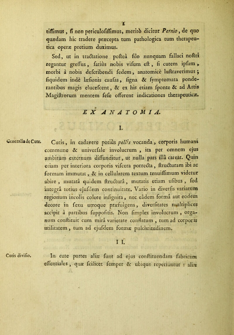 'i tiflimus, fi non periculofiffimus, merito dicitur Pernio, de quo quasdam hic tradere praecepta tum pathologica tum therapeu- tica operae pretium duximus. Sed, ut in tra&atione poftea filo nunquam fallaci noftri regantur greffus, fatius nobis vifum eft , fi cutem ipfam y morbi a nobis defcribendi fedem, anatomice luftraverimus \ fiquidem inde laefionis caufas, figna & fympromata ponde- rantibus magis elucefcent, & ex his etiam fponte & ad Artis Magiftrorum mentem fefe offerent indicationes therapeuticae. EX ANATOUI A. I. generalia de Cute. Cutis, in cadavere potius pellis vocanda, corporis humani commune & univerfale involucrum , ita per omnem ejus ambitum externum diffunditur, ut nulla pars illa careat. Quin etiam per interiora corporis vifcera porrebta , ftrudturam ibi ac formam immutat, & in cellularem textum tenuiffimum videtur abire , mutata quidem ftructura , mutatis etiam ufibus , fed integra totius ejufdem continuitate. Vario in diverfis variarum regionum incolis colore infignira, nec eadem forma aut eodem decore in fexu utroque pratruigens, diverfitares nuilriplices accipit a partibus fuppofitis. Non fimplex involucrum , orga- num conftituit cum mira varietate condatum , tum ad corporis utilitatem, tum ad ejufdem forma; pulchritudinem. I I. Cutis divifio. In cute partes alia: funt ad ejus conftituendam fabricam effentiales, quae fcilicet femper & ubique reperiuntur : aliae