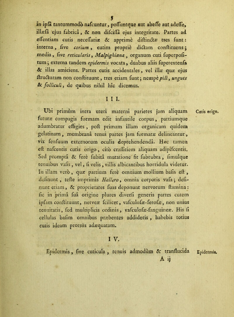 9 an ipfa tantummodo nafcuntur, poffiuntque aut abelTe aut adeflfe, illaefa ejus fabrica, & non difcilfa ejus integritate. Partes ad «dentiam cutis necelTariai 6c apprime diftindtas tr-es funt: interna, five corium, cutim proprie didfcam conftituens; media, five reticularis, Malpighiana, organum cuti fuperpofi- tum; externa tandem epidermis vocata, duabus aliis fuperextenfa & illas amiciens. Partes cutis accidentales, vel illae quae ejus llrudluram non conftituunt, tres etiam funt; nempeungues folliculi, de quibus nihil hic dicemus, I I I. Ubi primum intra uteri materni parietes jam aliquam futurae compagis formam edit infantile corpus, partiumque adumbratur effigies , poft primam illam organicam quidem gelatinam, membrana tenui partes jam formatae delineamur, vix fenfuum externorum oculis deprehendenda. Haec tamen eft nafcentis cutis origo, cito craffitiem aliquam adipifeentis. Sed prompta & fere fubita mutatione fit fubrubra, fimulque tenuibus vafis, vel, fi velis , villis albicantibus horridula videtur. In illam vero , quae partium fere omnium mollium bafis eft , delinunt , tefte imprimis Hallero, omnia corporis vafa; deli- nunt etiam, & proprietates fuas deponunt nervorum ftamina: fic in prima fua origine plures diverfi generis partes cutem ipfam conftituunt, nervex fcilicet, vafculofas-ferofac, non unius tenuitatis, fed multiplicis ordinis, vafculofae-fanguinea?. His fi cellulas bafim omnibus praebentes addideris , habebis totius cutis ideam prorsus adatquatam. I V. Epidermis, five cuticula , tenuis admodum & tranffiicida A ij Catis erige. Epidermis.