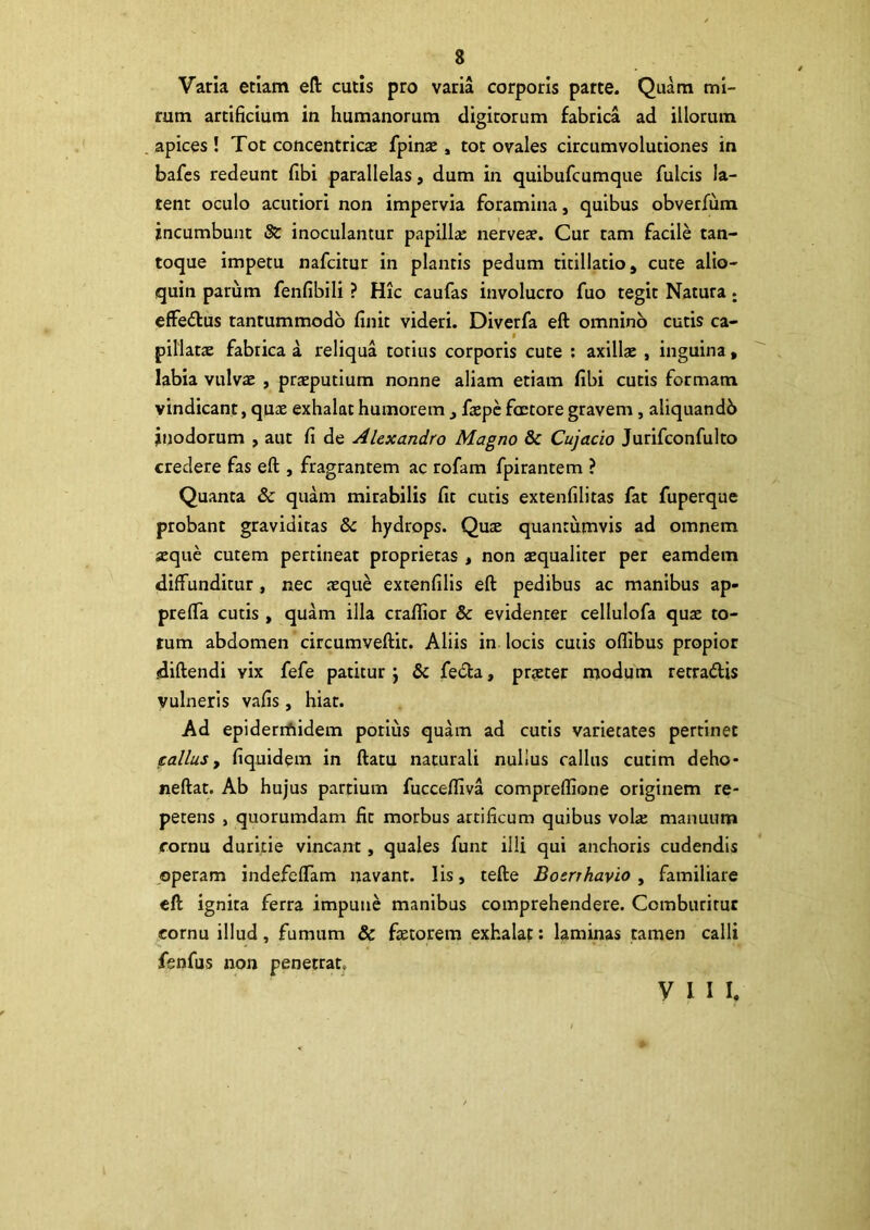 Varia etiam eft cutis pro varia corporis parte. Quam mi- rum artificium in humanorum digitorum fabrica ad illorum apices ! Tot concentrica: fpina:, tot ovales circumvolutiones in bafes redeunt fibi parallelas, dum in quibufcumque fulcis la- tent oculo acutiori non impervia foramina, quibus obverfiim incumbunt & inoculantur papillae nerveae. Cur tam facile tan- toque impetu nafcitur in plantis pedum titillatio, cute alio- quin parum fenfibili ? Hic caufas involucro fuo tegit Natura ; effedus tantummodo finit videri. Diverfa eft omnino cutis ca- t pillatae fabrica a reliqua totius corporis cute : axillae , inguina , labia vulva: , praeputium nonne aliam etiam fibi cutis formam vindicant, quae exhalat humorem , fiepc fcctore gravem , aliquandb jnodorum , aut fi de Alexandro Magno & Cujacio Jurifconfulto credere fas eft , fragrantem ac rofam fpirantem ? Quanta & quam mirabilis fit cutis extenfilitas fat fuperque probant graviditas & hydrops. Qua: quantumvis ad omnem aeque cutem pertineat proprietas , non tequaliter per eamdem diffunditur, nec aequ£ extenfilis eft pedibus ac manibus ap- prefla cutis, quam illa crafiior & evidenter cellulofa quae to- tum abdomen circumveftit. Aliis in locis cutis ofiibus propior diftendi vix fefe patitur j & fe&a, praeter modum tetradis vulneris vafis, hiat. Ad epidermidem potius quam ad cutis varietates pertinet calius, fiquidem in ftatu naturali nullus callus cutim deho- neftat. Ab hujus partium fucceffiva compreftione originem re- petens , quorumdam fit morbus artificum quibus volte manuum cornu duritie vincant, quales funt illi qui anchoris cudendis operam indefeffam navant, lis, tefte Bosrrhavio , familiare eft ignita ferra impune manibus comprehendere. Comburitur cornu illud, fumum & ftetorem exhalat: laminas tamen calli fenfus non penetrat. VIII.