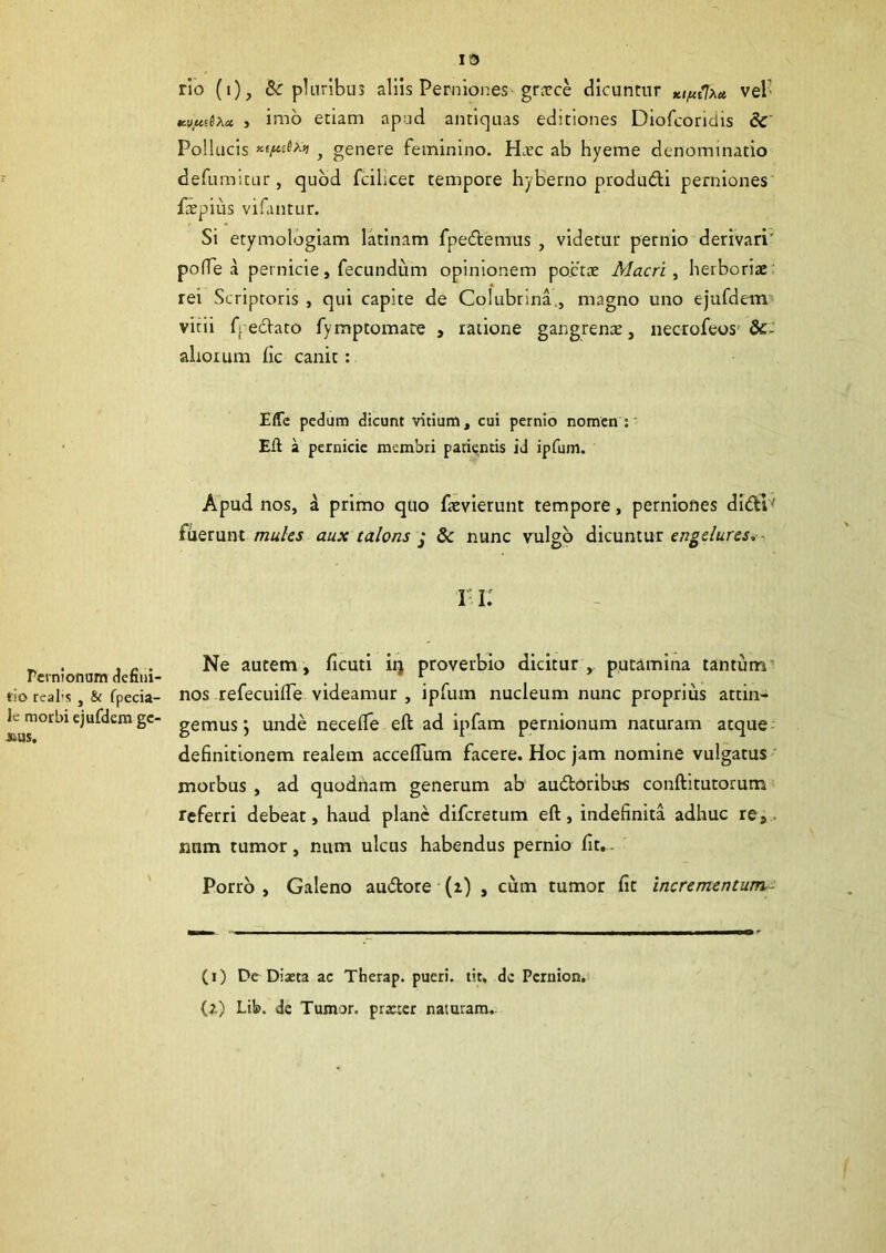 13 rio (i), & pluribus aliis Perniones grtcce dicuntur Kt^{lxu, vel' Kvjuifaa > imo etiam apud antiquas editiones Diofcondis & Pollucis , genere feminino. Hxc ab hyeme denominatio defumitur , quod fcihcet tempore hyberno produfti perniones ftepius vifantur. Si etymologiam latinam fpedtemus , videtur pernio derivari' po(Te a pernicie, fecundum opinionem po.ctae Alacri , herboriae rei Scriptoris , qui capite de Colubrina., magno uno ejufdem vitii fj ecftaro fymptomate , ratione gangrenae, necrofeos &- altoium fic canit : Efle pedum dicunt vitium, cui pernio nomen : Eft a pernicie membri patientis id ipfum. Apud nos, a primo quo faevierunt tempore, perniones ditftl*1 fuerunt mules aux talons j 8c nunc vulgo dicuntur engelures. 11; Ne autem, ficuti iq proverbio dicitur , putamina tantum nos refecuiife videamur , ipfum nucleum nunc proprius attin- gemus j unde necelfe eft ad ipfam pernionum naturam atque definitionem realem acceftum facere. Hoc jam nomine vulgatus morbus , ad quodnam generum ab audloribus conftitutorum referri debeat, haud plane difcretum eft, indefinita adhuc re, nnm tumor, num ulcus habendus pernio fit. Porro , Galeno au&ore (i) , cum tumor fit incrementum- Pernionum defini- tio real’S , &c fpecia- le morbi ejufdem gc- JM1S. (i) De Diaeta ac Therap. pueri, tit. de Pernion. (Z) Lib. de Tumor, prxter naturam.