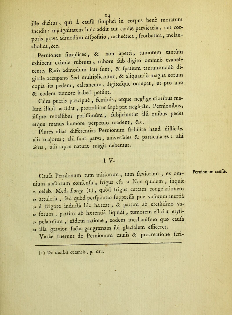 ille dicitur, qui a caufa fimplici m corpus bene moratum incidit: malignitatem huic addit aut caufae pervicacia , aut cor- poris prava admodum difpofitio , cachedica , fcorbutica, melan- cholica , &c. Perniones fimplices , & non aperti, tumorem tantum exhibent eximie rubrum , rubore fub digito omnino evanef- cente. Raro admodum lati funt, & fpatium tantummodo di- gitale occupant. Sed multiplicantur, &c aliquando magna eorum copia ita pedem, calcaneum, digitofque occupat, ut pro uno & eodem tumore haberi poffint. Cum pueris prxcipue , feminis, atque negligentioribus ma- lum illud accidat, protrahitur faepc prae negledtu. Pernionibus, iifque rebellibus potiffimum , fubjiciuntur illi quibus pedes atque manus humore perpetuo madent, &c. Plures alias differentias Pernionum ftabilire haud difficile, alii majores j alii funt parvi, univerfales & particulares: alu aeris , alii aquae naturae magis debentur. I v. Caufa Pernionum tum mitiorum , tum feviorum , ex om- nium audorum confenfu , frigus eft. » Non quidem , inquit „ celeb. Med. Lorry (i), quod frigus certam congelationem „ attulerit , fed quod perfpiratio fuppreffa prae vaforum inertia „ a frigore induda hic ha;reat , &: partim ab eretnnmo va- » forum , partim ab haerentia liquidi , tumorem efficiat eryfi- » pelatofum , eadem ratione , eodem mechanifmo quo caufa „ illa gravior fada gangraenam ibi glacialem efficeret. Variae fuerunt de Pernionum caulis &c procreatione feri- Pernionum caufa. (i) De morbis cutaneis, p. 661.