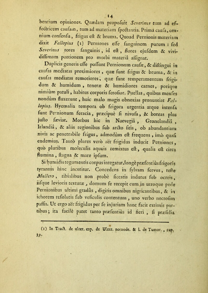 »4 benrium opiniones. Quaedam propofuit Severinus tum ad e;f- fedricem caufain, tum ad materiam fpedantia. Prima caufa, om- nium confenfu, frigus eft & bruma. Quoad Pernionis materiam dixit Fallopius (i) Perniones efle fanguinem purum : fed Severinus rores fanguinis , id efl: , flores ejufdem & vivi- dilTimam porrionem pro morbi materia aflignat. Duplicis generis efle poflunt Pernionum caufas, 8c diflingui in caufas mediatas proximiores , quae funt frigus Sc bruma, & in caufas mediatas remotiores, quae funt temperamentum frigi- dum & humidum , tenerae &c humidiores carnes, porique nimium patuli, habitus corporis ferofior. Puellas, quibus menfes nondum fluxerunt , huic malo magis obnoxias pronuntiat Fal- lopius. Hyemalia tempora ob frigora urgentia atque intenfa funt Pernionum feracia, praecipue fi nivofa, & boreas plus jufto faeviat. Morbus hic in Norvegia , Gronelandia , Irlandia, & aliis regionibus fub ardto fitis, ob abundantiam nivis ac penetrabile frigus, admodum eft frequens , imo quafi endemius. Tanto plures vero aer frigidus inducit Perniones , quo pluribus moleculis aqueis remixtus eft, qualis eft circa flumina , ftagna &: mare ipfum. Si humidis tegumentis corpus integatur;longe prasfentius frigoris tyrannis hinc incutitur. Concedens in fylvam fervus, refte Muliero, tibialibus non probe ficcatis indutus fub ocreis, iifque levioris textura _, domum fe recepit cum in utroque pede Pernionibus ultimi gradiis , digitis omnibus nigricantibus, & in tchorem refolutis fub veliculis contentum , uno verbo necrolim paflis. Ut ergo aer frigidus per fe injuriam hanc facit extimis par- tibus ; ita facile patet tanto praefentius id heri , fi prslidia