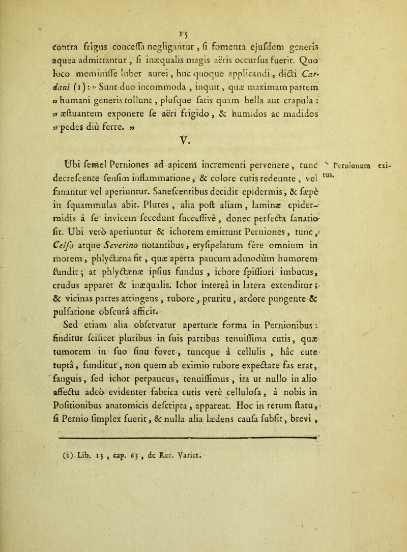 55 Contra frigus concerta negligantur , (i fomenta ejufdem generis aquea admittantur , fi inaequalis magis aeris occurfus fuerit. Quo loco meminirte 'nbet aurei, huc quoque applicandi, didti Car- dani (i) : “ Sunt duo incommoda , inquit, quae maximam partem » humani generis tollunt , plufque fatis quam bella aut crapula : ss aeftuantem exponere fe aeri frigido , Sc humidos ac madidos 35 pedes diu ferre. » V. Ubi femel Perniones ad apicem incrementi pervenere, tunc v Pernionum exi- decrefcente fenfim inflammatione , Sc colore cutis redeunte , vel tus* fanantur vel aperiuntur. Sanefcentibus decidit epidermis, Sc faepe in fquammulas abit. Plures , alia poft aliam , laminae epider- midis a fe invicem fecedunt fucceffive , donec perfe&a fanatio- fit. Ubi vero aperiuntur Sc ichorem emittunt Perniones, tunc/ Celfo atque Severino notantibus, eryfipelatum fere omnium in morem, phlybtaena fit, quae aperta paucum admodum humorem fundit y at phlydtreme ipfius fundus, ichore fpiffiori imbutus, crudus apparet & inaequalis. Ichor interea in latera extenditur ;< Sc vicinas partes attingens , rubore 3 pruritu , ardore pungente Sc pulfatione obfcura afficit. Sed etiam alia obfervatur aperturie forma in Pernionibus; finditur fcilicet pluribus in fuis partibus tenuiffima cutis, quae tumorem in fuo finu fovet , tuneque a cellulis , hac cute rupta, funditur , non quem ab eximio rubore expedlare fas erat, fanguis, fed ichor perpaucus, tenuiffimus , ita ut nullo in alio affe&u adeo evidenter fabrica cutis vere cellulofa, a nobis in Politionibus anatomicis deferipta, appareat. Hoc in rerum (latu, fi Pernio fimplex fuerit, Sc nulla alia laedens caufa fubfic, brevi ,