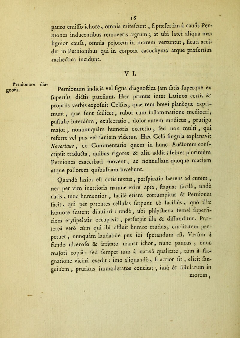 I £ pauco emiflo ichore, omnia mitefcunt, fi proferam a caufis Per- niones inducentibus removeris a:grum ; at ubi latet aliqua ma- lignior caufa, omnia pejorem in morem vertuntur, ficuti acci- dit in Pernionibus qui in corpora cacochyma atque pnefertiux cachedica incidunt. V I. Pernionum dia- . .... , r „ ■ r • r 0fis. Pernionum indicia vel ligna diagnoftica jam latis luperque ex fuperius didis patefiunt. Hcec primus inter Latinos certis & propriis verbis expofuit Celfus, qua: rem brevi planeque expri- munt, qua: funt fcilicet, rubor cum inflammatione mediocri, pullula: interdum , exulceratio, dolor autem modicus , prurigo major, nonnunquam humoris excretio , fed non multi, qui referre vel pus vel faniem videtur. Htec Celfi fingula explanavit Severinus , ex Commentario quem in hunc Audorem conf- cripfit traduda , quibus rigores & aha addit 5 febres plurimum Perniones exacerbati movent, ac nonnullam quoque maciem atque pallorem quibufdam invehunt. Quando laxior eft cutis textus, perfpiratio haerens ad cutem „ nec per vim inertioris natura: exire apta, ftagnat faciie, unde cutis , tunc humentior , facile etiam corrumpitur & Perniones facit, qui per patentes cellulas ferpunt eo facilius , quo i!Iu humore fcatent dilutiori : unde, ubi phlydama fenael fuperfi- ciem eryfipelatis occupavit , perferpit illa & diffunditur. Pne- terea vero cum qui ibi affluit humor crudus, cruditatem per- petuet, nunquam laudabile pus ibi fperandum eft. Verum a fundo ulcerofo & irritato manat ichor, nunc paucus , nunc majori copta ; fed fernper tum a nativa quantate , tum a fla- gitatione vicina exedit imo aliquando, fi acrior fit , eli«-it .an- guiuem , pruritus immoderatos concitat j imo &: fiftularum in morem ?