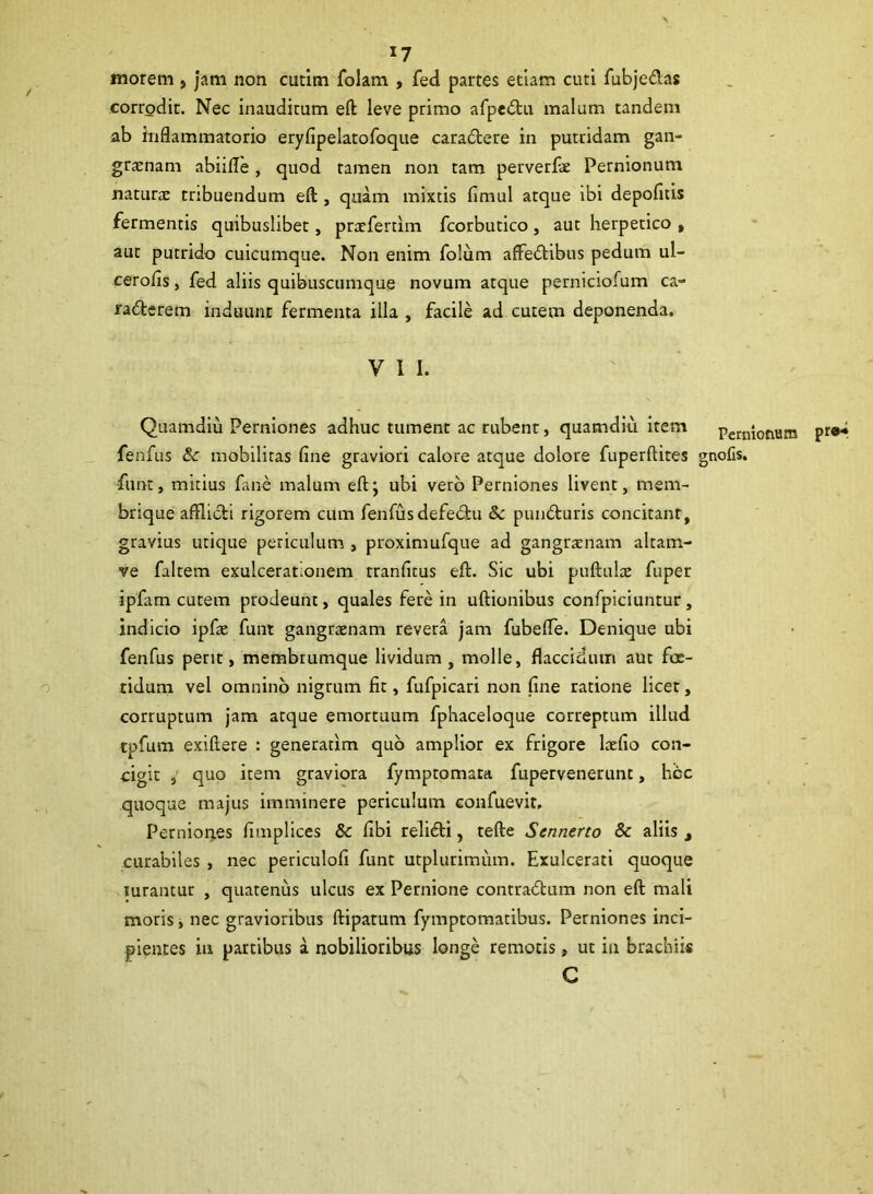 *7 morem , jam non cutim folam , fed partes etiam cuti fubje&as corrodit. Nec inauditum eft leve primo afpedtu malum tandem ab inflammatorio eryfipelatofoque caratftere in putridam gan- graenam abiifle , quod tamen non tam perverfae Pernionum naturae tribuendum eft , quam mixtis fimul atque ibi depofitis fermentis quibuslibet, praeferam fcorbutico, aut herpetico , aut putrido cuicumque. Non enim folum affedtibus pedum ul- cerofis, fed aliis quibuscumque novum atque perniciofum ca- radterem induunt fermenta illa , facile ad cutem deponenda. V 1 I. Quamdiu Perniones adhuc tument ac rubent, quamdiu item perni0num pr®“ fenfus & mobilitas fine graviori calore atque dolore fuperftites gnofis. funt, mitius fane malum eft; ubi vero Perniones livent, mem- brique afflicti rigorem cum fenfus defedbu Sc punbturis concitant, gravius utique periculum , proximufque ad gangrenam altam- ve faltem exulcerationem rranfitus eft. Sic ubi puftulce fuper ipfam cutem prodeunt, quales fere in uftionibus confpiciuntur, indicio ipfae funt gangraenam revera jam fubefle. Denique ubi fenfus perit, membrumque lividum, molle, flaccidum aut foe- tidum vel omnino nigrum fit, fufpicari non fine ratione licet, corruptum jam atque emortuum fphaceloque correptum illud tpfum exiftere : generatxm quo amplior ex frigore laefio con- cigit , quo item graviora fymptomata fupervenerunt, hcc quoque majus imminere periculum confuevir. Perniones fimplices & fibi relidti, tefte Scnnerto 8c aliis t curabiles , nec periculofi funt utplurimum. Exulcerati quoque rurantur , quatenus ulcus ex Pernione contradtum non eft mali moris, nec gravioribus ftipatum fymptomatibus. Perniones inci- pientes in partibus a nobilioribus longe remotis, ut in brachiis