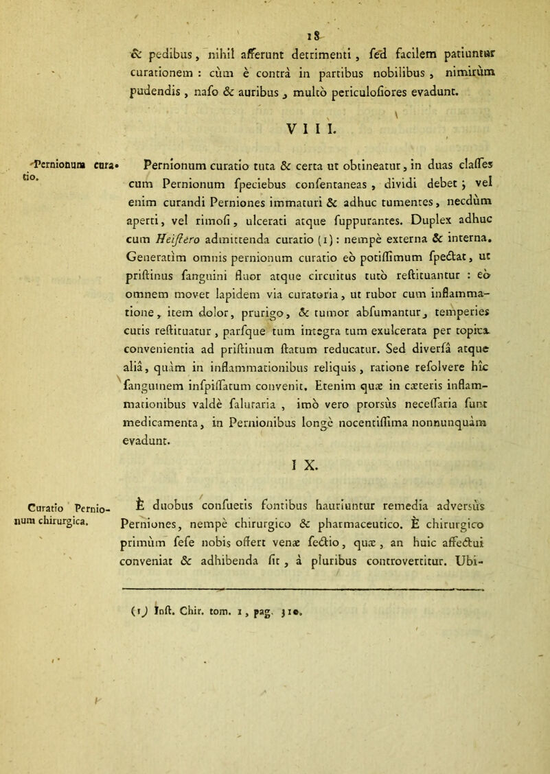 iS & pedibus, nihil afferunt detrimenti, fed facilem patiuntur curationem : cum e contra in partibus nobilibus , nimirum pudendis , nafo & auribus j multo periculofiores evadunt. N \ VIII. 'Ternionum cara» Pernionum curatio tuta & certa ut obtineatur, in duas clades cum Pernionum fpeciebus confentaneas , dividi debet vel enim curandi Perniones immaturi & adhuc tumentes, necdum aperti, vel rimofi, ulcerati atque fuppurantes. Duplex adhuc cum Heijlero admittenda curatio (i): nempe externa & interna. Generatim omnis pernionum curatio eo potiflimum fpedtat, ut priftinus fanguini fluor atque circuitus tuto reftituantur : eo omnem movet lapidem via curatoria, ut rubor cum inflamma- tione, item dolor, prurigo, & tumor abfumanturj temperies cutis reftituatur , parfque tum integra tum exulcerata per topica. convenientia ad priftinum flatum reducatur. Sed diverfa atque alia, quam in inflammationibus reliquis, ratione refolvere hic fangumem infpiflatum convenit. Etenim quae in caeteris inflam- mationibus valde faluraria , imo vero prorsiis neceflaria funt medicamenta, in Pernionibus longe nocentiflima nonnunquara evadunt. I X. duobus confuetis fontibus hauriuntur remedia adversus Perniones, nempe chirurgico & pharmaceutico. E chirurgico primum fefe nobis offert venae fedtio, quae, an huic affedtui conveniat & adhibenda fit, a pluribus controvertitur. Ubi- Curatio Pernio- num chirurgica. h (i) Jnft. Chir. tom. i, pag. j ie.