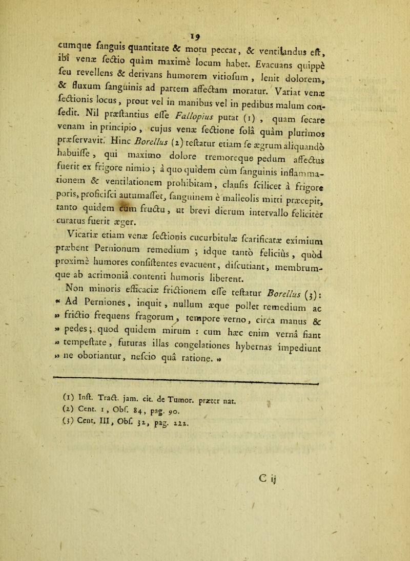 cumque fanguis quantitate & motu peccat, & ventilandus eft, i i venx fedio quam maximi locum habet. Evacuans quipp* eu revellens & derivans humorem viciofum , lenit dolorem., & fluxum fanguims ad partem affedam moratur. Variat vente fedioms locus, prout vel in manibus vel in pedibus malum con- fedtt. Nil pratftantius elTe Fallopius putat (i) , quam fecare venam in principio , cujus vente fedione fola qudm plurimos pr^fervavit; Hinc Borellus (z) teftatur etiam fe *gnimaliq„andi habuiLe , qui maximo dolore tremoreque pedum affedus uent ex frigore nimio ; a quo quidem cum fanguinis inflamma- tionem & ventilationem prohibitam, claufis fcilicet i favore pons, proficifci aurumaflfet, fanguinem e malleolis mitti prtecepit, tanto quidem cum frudu, ut brevi dierum intervallo feliciter curatus fuerit tecer. Vicanar etiam vente fedionis cucurbitulte fcarificatte eximium prtebent Pernionum remedium • idque tanto felicids , quod proxime humores confidentes evacuent, difeutiant, membrum- que ab acrimonia,contenti humoris liberent. Non minoris efficacia; fridionem elTe teftarur Borellus (3); “ Ad Perniones , inquit , nullum arque pollet remedium ac .. ftlftio frequens fragorum , tempore verno, circa manus & » pedes;,quod quidem mirum : cum harc enim verna fiant -tempeftate, futuras illas congelationes hybernas impediunt *» ne oboriantur, nefeio qua ratione. » (i) Inft. Traifl. jam. cit, de Tumor, prjeter nat. (i) Cent. i , Obf. 84, png. 90. (3) Cent. III, Obf. 32., pag. zzi. Cii
