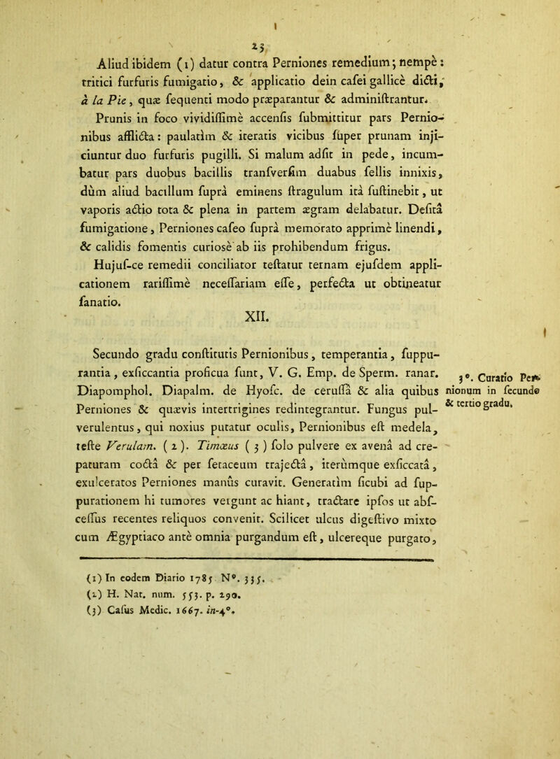 Aliud ibidem (i) datur contra Perniones remedium; nempe: tritici furfuris fumigatio, & applicatio dein cafei gallice didi, a la Pie, qute fequenti modo praeparantur & adminiftrantur. Prunis in foco vividiflime accenfis fubmittitur pars Pernio- nibus afflida: paulatim & iteratis vicibus fhper prunam inji- ciuntur duo furfuris pugilli. Si malum ad fit in pede, incum- batur pars duobus bacillis tranfverfim duabus fellis innixis, dum aliud bacillum fupra eminens Itragulum ita fuftinebit, ut vaporis adio tota &c plena in partem aegram delabatur. Defita fumigatione. Pernionescafeo fupra memorato apprime linendi, & calidis fomentis curiose ab iis prohibendum frigus. Hujuf-ce remedii conciliator teftatur ternam ejufdem appli- cationem rariffime neceftariam eiTe, perfeda ut obtineatur fanatio. XII. Secundo gradu conftitutis Pernionibus, temperantia, fuppu- rantia , exficcantia proficua funt, V. G. Emp. de Sperm. ranar. Curatio Pe»*. Diapomphol. Diapalm. de Hyofc. de ceruffa & alia quibus nionum in fecunde Perniones Sc quaevis intertrigines redintegrantur. Fungus pul- & tertio gradu, verulentus, qui noxius putatur oculis. Pernionibus eft medela, tefte Verulam. (i). Tim.ce.us ( 3 ) folo pulvere ex avena ad cre- paturam coda & per fecaceum trajeda, iterumque exficcata, exulceratos Perniones manus curavit. Generarim ficubi ad fup- purationem hi tumores veigunt ac hiant, tradare ipfos ut abf- cefius recentes reliquos convenit. Scilicet ulcus digeftivo mixto cum vEgyptiaco ante omnia purgandum eft, ulcereque purgato. (1) In eodem Diario 1785 N*. 333. (1) H. Nat. num. 533. p. 190. (3) Cafus Medie. 1667.^-4°.