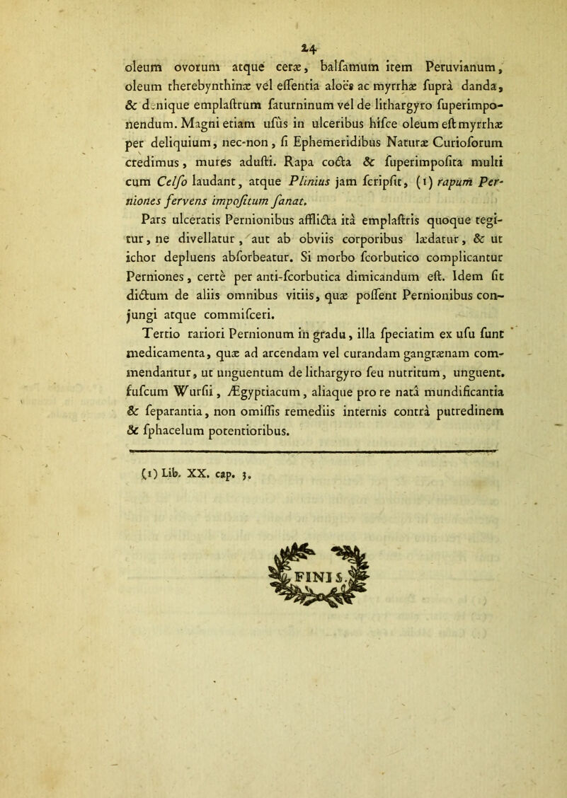 *4 oleum ovorum atque cerae, balfamum item Peruvianum, oleum rherebynthinae vel edentia aloes ac myrrhae fupra danda, & d.nique emplaftrum faturninum vel de lithargyro fuperimpo- nendum. Magni etiam ufus in ulceribus hifce oleum eftmyrrha; per deliquium, nec-non, fi Ephemeridibus Naturae Curioforum credimus, mures adufti. Rapa coda Sc fuperimpofita multi cum Celfo laudant, atque Plinius jam fcripfit, (i) rapum Per- niones fervens impofitum fanat. Pars ulceratis Pernionibus afilida ita emplaftris quoque tegi- tur , ne divellatur , aut ab obviis corporibus laedatur, & ut ichor depluens abforbeatur. Si morbo fcorbutico complicantur Perniones, certe per anti-fcorbutica dimicandum eft. Idem fit didum de aliis omnibus vitiis, quae potfent Pernionibus con- jungi atque commifceri. Tertio rariori Pernionum in gradu, illa fpeciatim ex ufu funt medicamenta, quae ad arcendam vel curandam gangraenam com- mendantur, ut unguentum de lithargyro feu nutritum, unguent, fufeum Wurfii, dlgyptiacum, aliaque pro re nata mundificantia & feparantia, non omiffis remediis internis contra putredinem & fphacelum potentioribus.