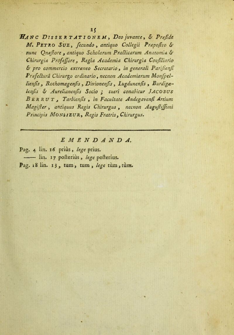 M. PETRO Sue, fecundo , antiquo Collegii Prapo/ito & nunc Qn&flore 3 antiquo Scholarum Praclicarum A nato mia. & Chirurgia PrdfeJJore Regia Academia Chirurgia Coufdiario & pro commercio extraneo Secretario, in generali Parijienjt Prafeclura Chirurgo ordinario, necnon Academiarum Monfpel- lienfsy Rothomagenfs , Divionenfs, Lugdunen/is , Burdiga- ienfs & Aurelianenfs Socio ; tueri conabitur JACOBUS B E R R u T y Tarbienfs , in Facultate Andegavenft Artium Magifer , antiquus Regis Chirurgus , necnon Augujlijfimi Principis Monsieur* Regis Fratris, Chirurgus. EMENDANDA. Pag. 4 lin. 16 prius, /cyprius. lin. 17 pofterius , lege pofterius. Pag. r 8 lin. 13, tum, tum , lege tum , tum.