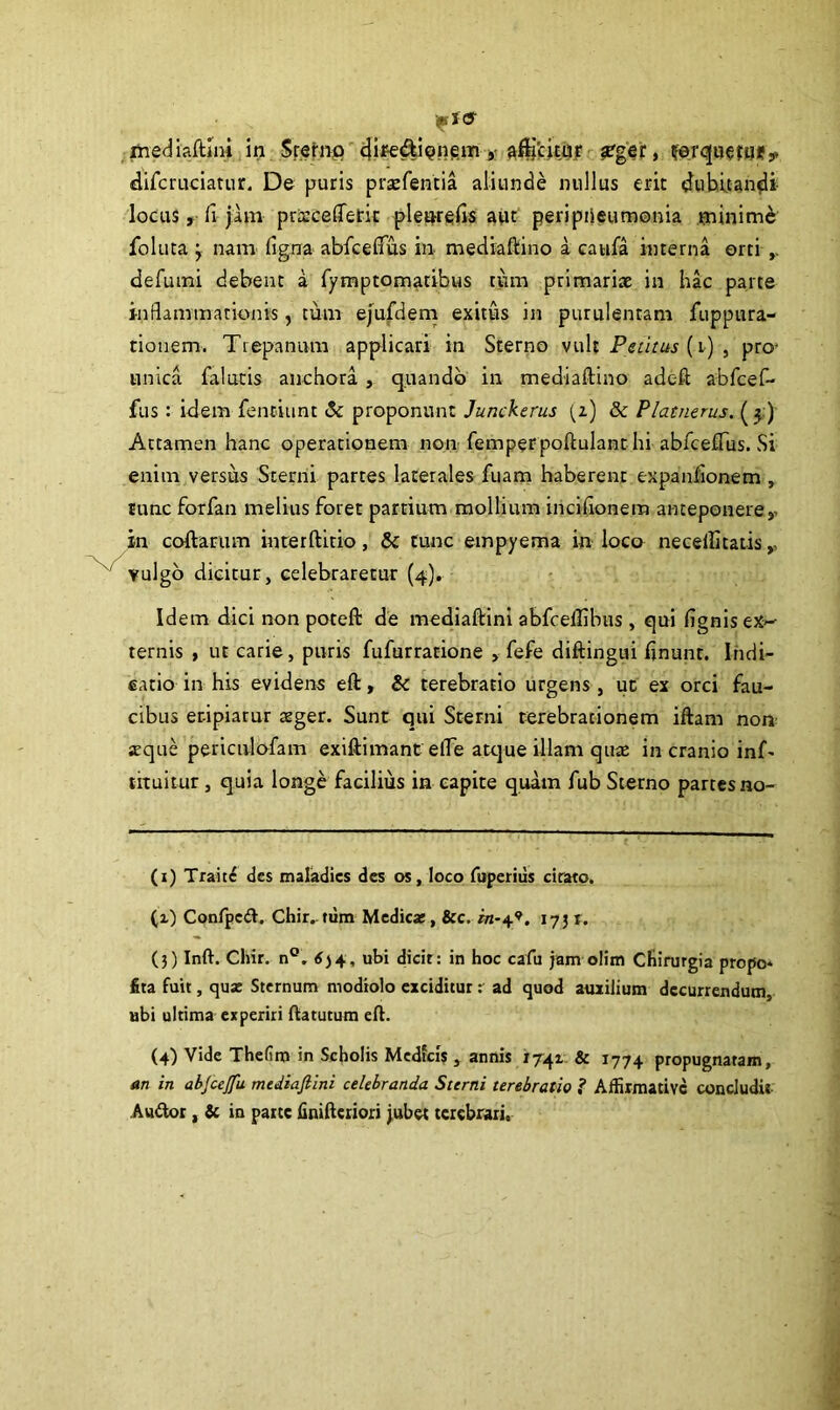 . ihediaftini in Srerno dir-e&ienem * ^icitur #ger, ferqoefq*, difcruciatur. De puris prsefentia aliunde nullus erit (dubitandi locus, fi jam prarcelTerit plearefis aut peripleumonia minime foluta j nam figna abfcefius in mediaftino a caufa interna orti defumi debent a fymptomatibus tum primariae in hac parte inflammationis, tum ejufdem exitus in purulentam fiippura- tionem. Trepanum applicari in Sterno vult Petitus (r) , pro- unica falutis anchora , quando in mediaftino adeft abfcef- fus: idem fenciunt & proponunt Junckerus [z) & Platnerus. ( 5) Attamen hanc operationem non femperpoftulant hi abfcefius. Si enim versiis Sterni parces laterales fuam haberent expanlionem , tunc forfan melius foret partium mollium incifionera anteponerey in collarum interftitio, & tunc empyema in loco necellitatis,, vulgo dicitur, celebraretur (4). Idem dici non poteft de mediaftini abfcefiibus , qui fignis ex~- ternis , ut carie, puris fufurrarione > fefe diftingui finunr. Indi- catio in his evidens eft, & terebratio urgens , ut ex orci fau- cibus er-ipiarur aeger. Sunt qui Sterni terebrationem iftam non seque periculofam exiftimant efie atque illam qure in cranio inf- tituitur , quia longe facilius in capite quam fub Sterno partes no- (r) Trait£ des maladics des os, loco fuperius cirato. (1) Confpeft. Chir. tum Medica;, &c. in-4’. 17 J r. (3) Inft. Chir. n°. 634, ubi dicit : in hoc cafu jam olim Chirurgia propo* fita fuit, qua: Sternum modiolo exciditur r ad quod auxilium decurrendum, ubi ultima experiri ftatutum eft. (4) Vide Thefim in Scholis Medfcis , annis 1741 & 1774 propugnatam, an in abjcejfu mediafiini celebranda Sterni terebratio 1 Affirmative concludit Au&or , & in parte finifteriori jubet terebrari.