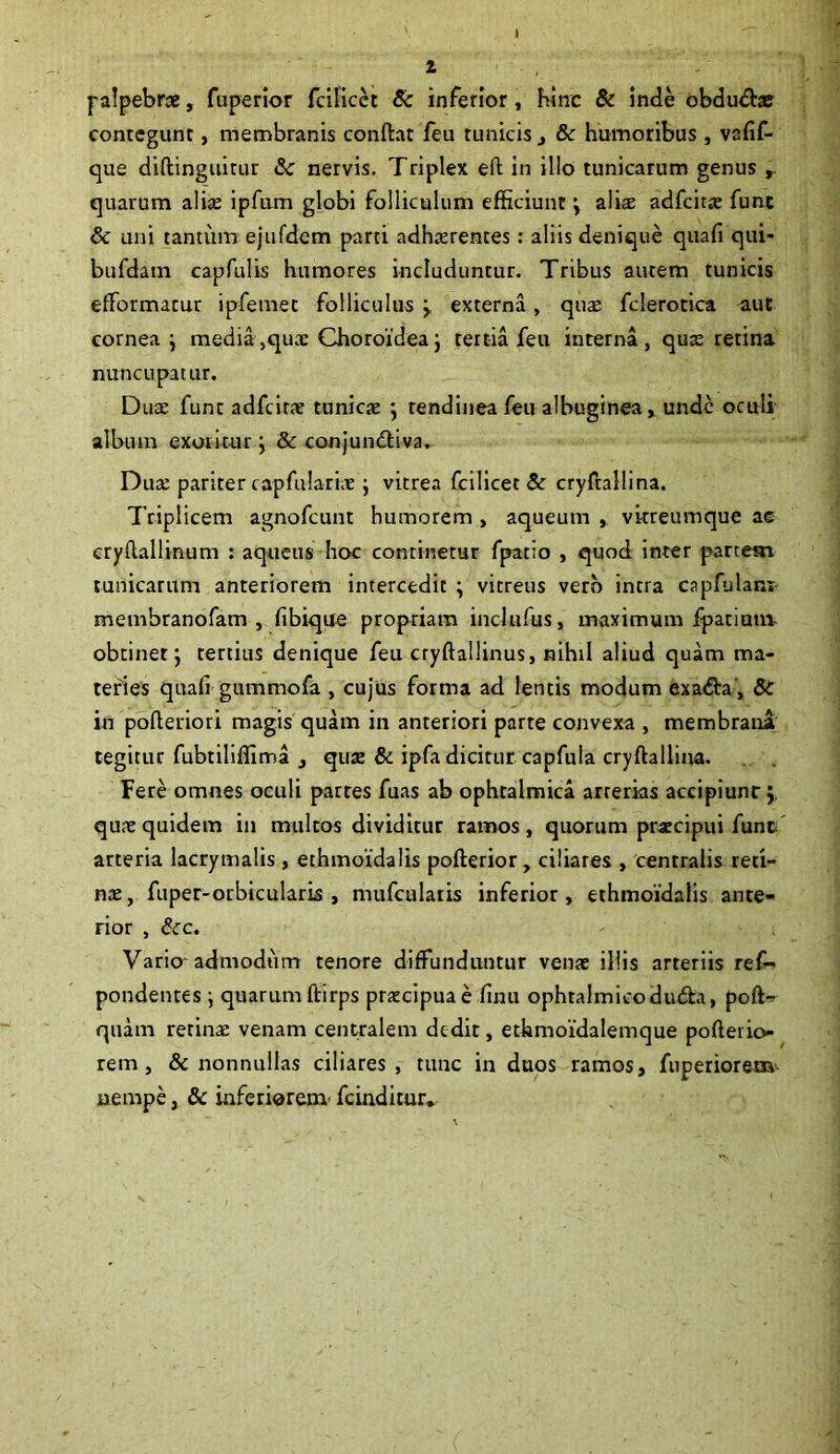 1 palpebra, fuperior fdlicet & inferior, hinc & inde obdudhe contegunt, membranis conflat feu tunicis t & humoribus, vafif- que diflinguirur & nervis. Triplex effc in illo tunicarum genus , quarum alice ipfum globi folliculum efficiunt ; aliae adfcitae fune & uni tantum ejufdem parti adhaerentes: aliis denique quafi qui- bufdam capfulis humores includuntur. Tribus autem tunicis efformatur ipfemet folliculus y externa, quae fclerotica aut cornea i media,quae Choroidea; tertia feu interna, quae retina nuncupatur. Duae fune adfcitae tunicae ; tendinea feu albuginea, unde oculi album exoritur; & conjundtiva. Duce pariter capfulariae; vitrea fcilicet & cryftallina. Triplicem agnofeunt humorem , aqueum , vitreumque ac cryflallinum : aqueus hoc continetur fpatio , quod inter partem tunicarum anteriorem intercedit ; vitreus vero intra capfulam- membranofam , fibique propriam inclufus, maximum fpatium- obtinet; tertius denique feu cryftallinus, nihil aliud quam ma- teries quafi gummofa , cujus forma ad lentis modum exadla, & in pofleriori magis quam in anteriori parte convexa , membrana tegitur fubtiliffima , quae & ipfa dicitur capfula cryftallina. Fere omnes oculi partes fuas ab ophtalmica arrerias accipiunr; quae quidem in multos dividitur ramos, quorum praecipui funt arteria lacrymalis, ethmoidalis pofterior, ciliares , centralis reti- nae, fuper-orbicularis, mufcularis inferior, ethmoidalis ante- rior , &c. Vario-admodum tenore diffunduntur venae illis arteriis ref- pondentes ; quarumftirps praecipuae finu ophtalmicodudh, poft- quam retinae venam centralem dedit, ethmoidalemque pofteiio- rem, & nonnullas ciliares, tunc in duos ramos, fuperiorem nempe, & inferiorem' fcindicur.