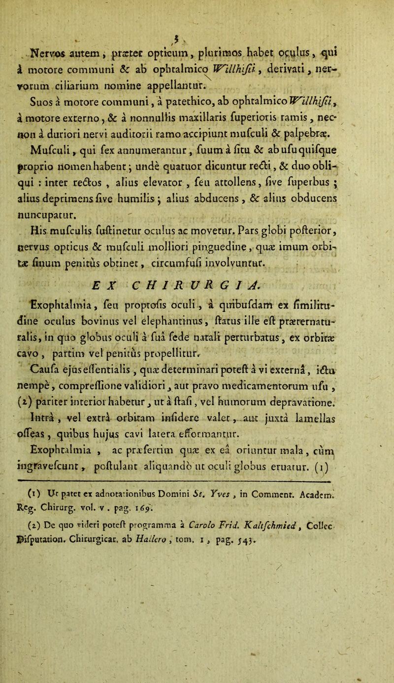 ,$ * Nervis autem, prastec opticum, plurimos habet oculus, qui i motore communi &: ab opbtalmicq^ Wlllhi/ii, derivati , ner- vorum ciliarium nomine appellantur. Suos a motore communi, a patethico, ab ophtalmico Willhijiiy a motore externo, & a nonnullis maxillaris fuperioris ramis, nec* non a duriori nervi auditorii ramo accipiunt mufculi & palpebras. Mufculi, qui fex annumerantur, fuum a fitu & abufuquifque proprio nomen habent \ unde quatuor dicuntur redi, & duo obli- qui : inter re£tos , alius elevator , feu attollens, five fuperbus ; alius deprimens live humilis \ aliuS abducens, & alius obducens nuncupatur. His mufculis fuftinetur oculus ac movetur. Pars globi pofterior, cervus opticus & mufculi molliori pinguedine, quas imum orbi- tas ftnum penitus obtinet, circumfufi involvuntur. EX CHIRURGIA. ■Exophtalmia, feu proprofis oculi, a quibufdam ex limilitu- dine oculus bovinus vel elephantinus, ftatus ille eft prasrermtu- ralis, in quo globus oculi a fua fede natali perturbatus, ex orbirx cavo , partim vel penitus propellitur, Caufa ejus ellentialis, quas determinari poteft a vi externa, i<ftu nempe, compreflione validiori, aut pravo medicamentorum ufu , (z) pariter interior habetur , ut a ftafi , vel humorum depravatione. Intra, vel extra orbitam infidere valet, aut juxta lamellas ofleas, quibus hujus cavi latera efformantur. Exophtalmia , ac prxfertim quas ex ea oriuntur mala, cum ingravefcunt , poftulant aliquando ut oculi globus eruatur, (i) (i) Ut patet ex adnotationibus Domini St. Yves , in Commenr. Academ. Reg. Chirurg. vol. v . pag, 169. (z) De quo videri poteH: programma a Carolo Frid. Kaltfchmied, CoIJec Pifputation. Chirurgicae, ab Hallcro , tom, 1 , pag. 543.
