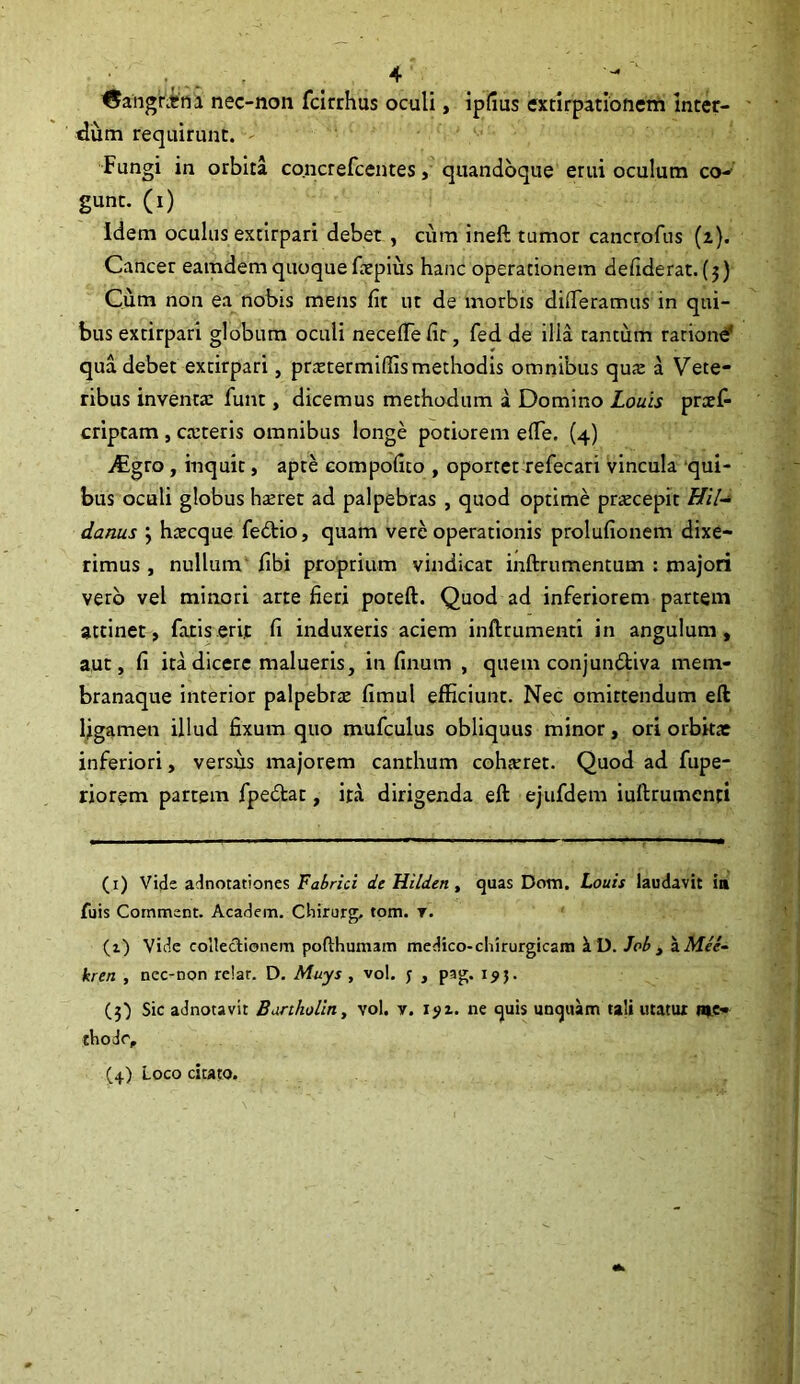 4  {^angrim nec-non fcirrhus oculi, ipfius extirpationem inter- dum requirunt. Fungi in orbita concrefcentes, quandoque erui oculum co- gunt. (i) Idem oculus extirpari debet , cum ineft tumor cancrofus (i}. Cancer eamdem quoquefaepius hanc operationem defiderat. (5) Cum non ea nobis mens fit ut de morbis difieramus in qui- bus extirpari globum oculi necefiefit, fed de illa tantum ratione' qua debet extirpari, prxtermiffis methodis omnibus quas a Vete- ribus inventa: funt, dicemus methodum a Domino Louis pnef- criptam , caiteris omnibus longe potiorem effie. (4) iCgro , inquit, apte compofito , oportet refecari vincula qui- bus oculi globus hteret ad palpebras , quod optime praecepit Hil- danus ; htecque fedtio, quam vere operationis prolufionem dixe- rimus , nullum fibi proprium vindicat inftrumentum : majori vero vel minori arte fieri poteft. Quod ad inferiorem partem attinet, fatis erit fi induxeris aciem inftrumenti in angulum, aut, fi ita dicere malueris, in fimum , quem conjundtiva mem- branaque interior palpebrae fimul efficiunt. Nec omirtendum eft ligamen illud fixum quo mufculus obliquus minor, ori orbitae inferiori, versus majorem canthum cohaeret. Quod ad fupe- riorem partem fpedlat, ita dirigenda eft ejufdem iuftrumenti (1) Vide adnotationes Fabrici de Hilden, quas Dom. Louis laudavit ia Tuis Comment. Academ. Chirurg, tom. t. (1) Vide collectionem poflhumam medico-chirurgicam i D. Job , aAf/e- kren , nec-non re!ar. D. Muys , vol. j , pag. 195. (3) Sic adnotavit Bartholin, vol. v. i?i. ne quis unquam tali utatur me- thode,, (4) Loco citato.