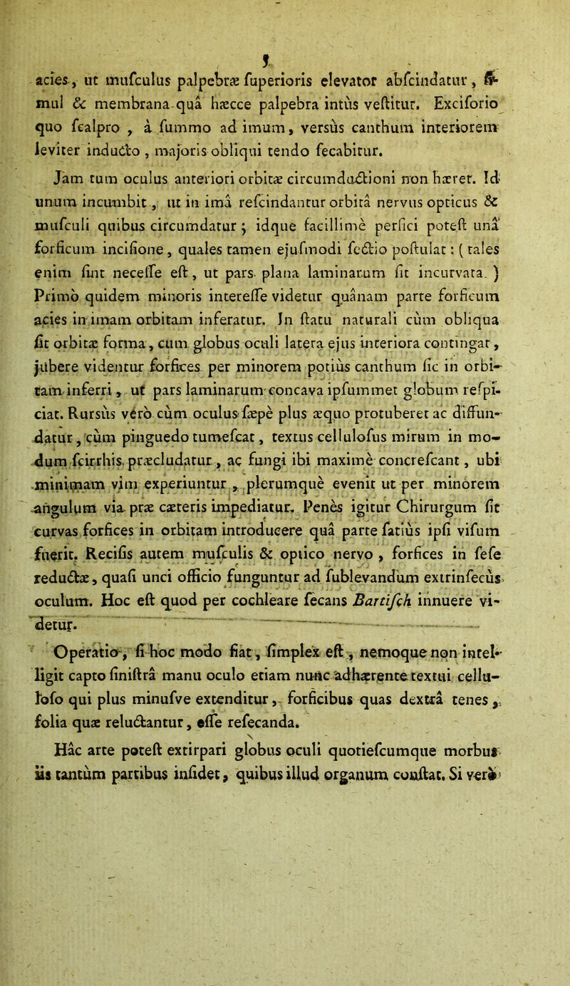 * acies , ut mufculus palpebra fuperioris elevator abfcindacur, mul & membrana-qua haecce palpebra intus vellitur. Exciforio quo fealpro , a fummo ad imum, versus canthum interiorem leviter indudo , majoris obliqui tendo fecabitur. Jam tum oculus anteriori orbitae circumductioni non herrer. Id- unum incumbit, tu in ima refeindantur orbita nervus opticus & mufculi quibus circumdatur ; idque facillime perfici poteft una forficum incifione, quales tamen ejufmodi fedio poftulat: (tales enim fiat necefle eft, ut pars, plana laminarum fit incurvata. ) Primo quidem minoris interefTe videtur quanam parte forficum acies in imam orbitam inferatur. In flatu naturali cum obliqua £t orbitae forma , cum globus oculi latera ejus interiora contingar, jubere videntur forfices per minorem potius canthum fic in orbi- tam inferri , ut pars laminarum concava ipfummet globum refpi- ciat. Rursus vero, cum oculus faepe plus aequo protuberet ac diffun- datur, cum pinguedo tumefeae, textus cellulofus mirum in mo- dum fcirrhis. praecludatur , aq fungi ibi maxime concrefcant, ubi minimam vim experiuntur , plerumque evenit ut per minorem angulum via prae caeteris impediatur. Penes igitur Chirurgum fic curvas forfices in orbitam introducere qua parte fatius ipfi vifum fuerit. Recifis autem mufculis & optico nervo , forfices in fefe redudae, quafi unci officio funguntur ad fublevandum extrinfecus oculum. Hoc eft quod per cochleare fecans Bartifch innuere vi- 'detur.  — — ;—- Operatio, fi hoc modo fiat , fimplex eft , nemoque non intel*- ligit capto finiftra manu oculo etiam nunc adhaerente textui cellu- lofo qui plus minufve extenditur, forficibus quas dextra tenes folia quae reludantur, efTe refecanda. \ Hac arte poteft extirpari globus oculi quotiefeumque morbus iis tantum partibus infidet, quibus illud organum conflat. Si ver#'