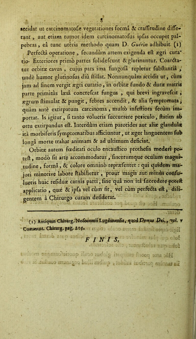 8 accidat ut earcinomacofe vegetationes forma & craflicudine diffe- rant , aut etiam tumor idem carcinomatofus ipfas occupet pal- pebras , ea tunc uteris methodo quam D. Guerin adhibuit, (i) Perfe&a operatione , fecundum artem exigenda eft aegri cura’ • tio- Exteriores primo partes folidefcunt &glurinantur. Coar&a- tur orbitae cavus , cujus pars ima fungofa repletur fubftantia unde humor glutinofus diu ftillat. Nonnunquam accidit ut, cum jam ad finem vergit aegri curatio , in orbitae fundo & durae matris parte primitus laesa cor.crefcat fungus , qui brevi ingravefcit , aegrum ftimulat & pungit, febres accendit, & alia fymptomata, quam ante extirpatum carcinoma , multo infeftiora fecum im- portar. Is igitur, fi tanto volueris fuccurrere peiiculo, ftatim ab ortu extirpandus eft. Interdum etiam parotides aut aliae glandulae - ita morbi feris fymptomatibus afficiuntur, ut a;ger languentem fub longa morte trahat animam &r ad ultimum deficiat. Orbita: autem foeditati oculo encauftico prothefis mederi po- teft, modo fit arte accommodatus, fincernmque oculum magnb* tudine , forma, 6c colore omnino repraefemet : qui quidem ma- jori minorive labore ftabilietur, prour magis aut minus corifu- lueris huic refiduae carnis parti,fine qua non idtfueeedere poteft applicatio , qua: & ipfa vel cum fit, vel cum perfe&a eft * dili- gentem a Chirurgo curam defiderar. (i) Antiquus chinirg. NofiscomitLugduncrcGs, ^ijpd Vmm J)ei,, vpl. y ■ Commeat. Cbiturg. pag.idf. r:h. . . y- FINIS, ! i u.