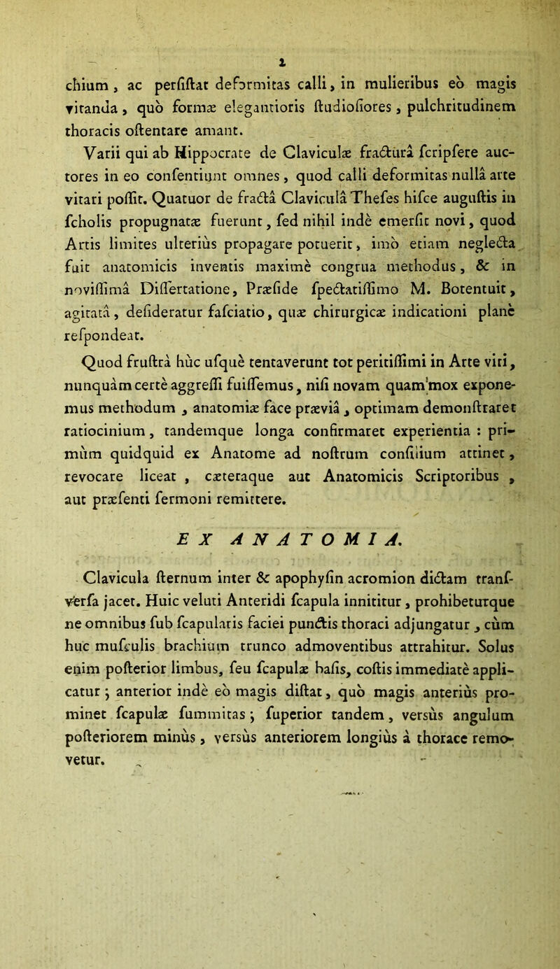 X chium, ac perfiftat deformitas calli, in mulieribus eb magis riramla, quo formae elegantioris ftudiofiores, pulchritudinem thoracis oftentare amant. Varii qui ab Hippocrate de Claviculae fradiira fcripfere auc- tores in eo confentiijnt omnes, quod calli deformitas nulla arte vitari pollit. Quatuor de frada Clavicula Thefes hifce auguftis in fcholis propugnatae fuerunt, fed nihil inde emerfit novi, quod Artis limites ulterius propagare potuerit, imb etiam negleda fuit anatomicis inventis maxime congrua methodus, & in noviflima Diflertatione, Prtefide fpedtatiflimo M. Botentuit, agitata, dehderatur fafciatio, quae chirurgicae indicationi plane refpondeat. Quod fruftra huc ufque tentaverunt tot peritiflimi in Arte viri, nunquam certe aggrelli fuiflemus, nifi novam quam'mox expone- mus methodum , anatomiae face praevia , optimam demonftraret ratiocinium, tandemque longa confirmaret experientia : pri- mum quidquid ex Anatome ad noftrum confilium attinet, revocare liceat , caeteraque aut Anatomicis Scriptoribus , aut prxfenti fermoni remittere. EX ANATOMI A. Clavicula fternum inter & apophyfin acromion diilam tranf- vterfa jacet. Huic veluti Anteridi fcapula innititur, prohibeturque ne omnibus fub fcapularis faciei punftis thoraci adjungatur , cum huc mufculis brachium trunco admoventibus attrahitur. Solus enim pofterior limbus, feu fcapulae bafis, coftis immediate appli- catur j anterior inde eb magis diftat, qub magis anterius pro- minet fcapulae fummitas \ fuperior tandem, versus angulum pofteriorem minus, versus anteriorem longius a thorace remo- vetur.