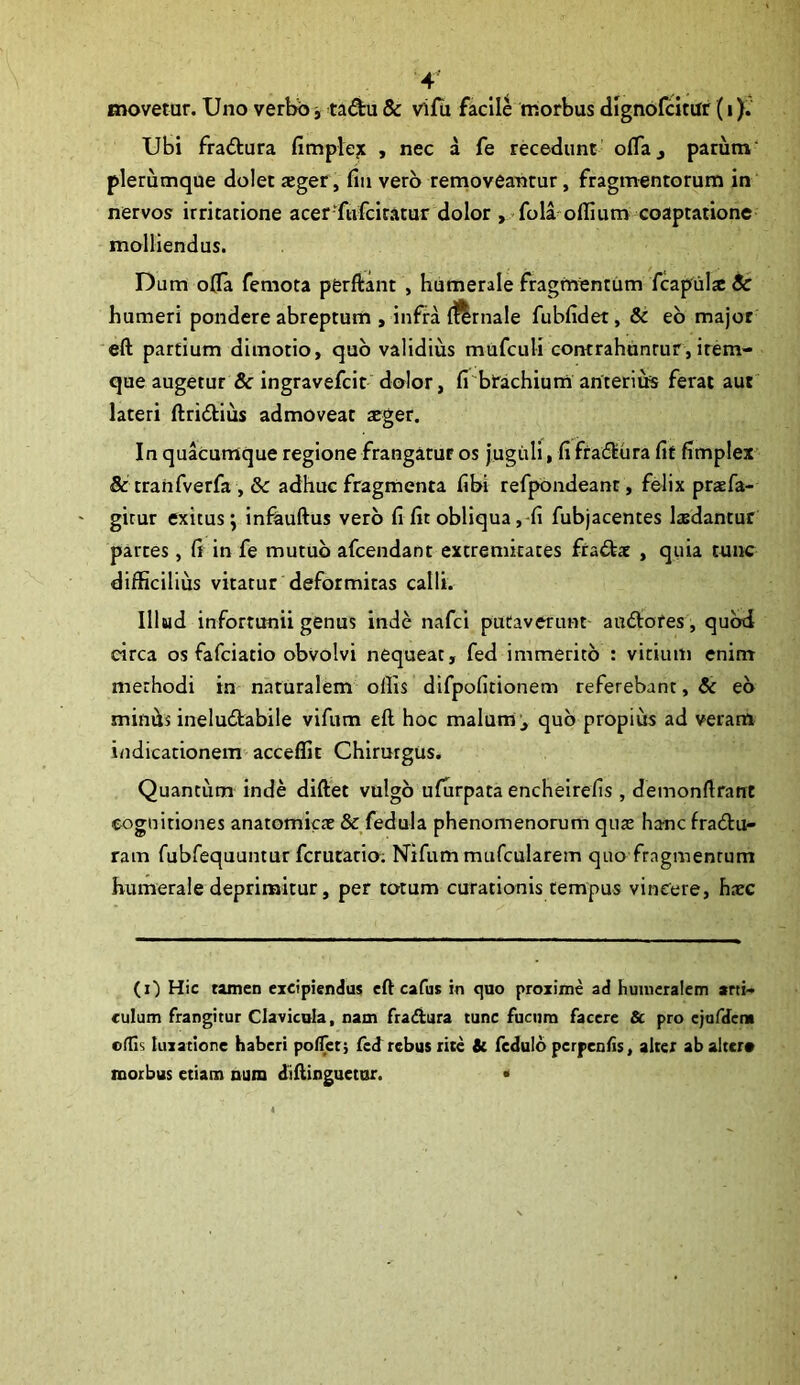 movetur. Uno verbb, tadu & vifu facile morbus dignofcitur (i). Ubi fractura fimpte^ , nec a fe recedunt oflaj parum' plerumque dolet «ger, fiii vero removeantur, fragmentorum in nervos irritatione acer-ftifciratur dolor ,^fola^oflium coaptatione molliendus. Dum o0a femota pferftant , humerale fragmentum fcapulx Sc humeri pondere abreptum , infra iftrnale fubfidet, & eb major 'eft partium dimotio, quo validius mufculi cotHrahdnrur , item- que augetur & ingravefcit dolor, fi'brachium anterius ferat aut lateri ftriblius admoveat aeger. In quacumque regione frangatur os jugiili, fi frablura fit fimplex & trahfverfa , adhuc fragmenta fibi refpondeant, felix prsfa- gicur exitus; infauftus vero fi fit obliqua,-fi fubjacentes laedantur partes, fi in fe mutuo afcendant extremitates frabtac , quia tunc difficilius vitatur deformitas calli. Illud infortunii genus inde nafci putaverunt' andtores, quod circa os fafciatio obvolvi nequeat, fed immerito : vitium enim methodi in naturalem ollis difpofitionem referebant, & eb minds ineludlabile vifum eft hoc malum qub propius ad veram indicationem acceffit Chirurgus. Quantum inde diftet vulgb ufurpata encheirefis , demonftrant cognitiones anatomicae & fedula phenomenorum quae hanc fradu- ram fubfequuntur fcrutario; Nifum mufcularem quo fragmentum humerale deprimitur, per totum curationis tempus vincere, h.ec (i') Hic tamen excipiendus eft cafus in cjuo proxime ad humeralem arti-* culum frangitur Clavicula, nam fraiftura tunc fucum facere & pro ejafdcni ollis luxatione haberi polTer; fed rebus rite Sc fedulb perpenAs, alter ab alter* morbus etiam nura diftinguetor. •