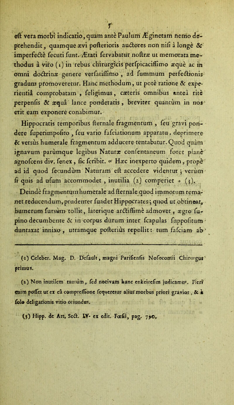 'r ^ vera morbi indicatio, quam ante Paulum' itginetam neiiio de- prehendit , quamque tevi pofterioris audlores non nifi a longe 8c imperfecfle fecuti funt. /Etati fervabatur noftrae ut memorata me- thodus a viro (i) in'rebus chirurgicis perfpicaciffimo aeque ac in omni dodtrinae genere verfatiflimo , ad fummum perfedlionis gradum promoveretur. Hanc methodum, ut pote ratione 8c expe- rientia comprobatam , feligimus, caeteris omnibus antea rite perpenfis & sequa lance ponderaris, breviter quantum in nos erit eam exponere conabimur.- Hippocratis temporibus fternale fragmentum , feu gravi pon- dere fuperimpofito , feu vario fafeiationum apparatu, deprimere & versus humerale fragmentum adducere tentabatur. Quod quam ignavum parumque legibus Naturx confentaneum foret plano' agnofeens div. fenex, fic feribit. « Haec inexperto quidem, prop^' ad id quod fecundum Naturam eft accedere videntur j veruni' fi quis ad ufum accommodet , inutilia (a) comperiet •» (j). Deinde fragmentum humerale ad fternale qUod immotum rema- net reducendum,pruderrrer fuadet Hippocrates; quod ut obtineat, humerum fursum tollit, laterique ardtiffime admovet, aegro fu- pino decumbente &c in corpus durum inter fcapulas fuppofitum * duntaxat innixo , utramque pofterihs repellit: tum fafeiam ab ’ (i) Celeber. Mag. D. Defaiilt, magni Parifienfis Nofocoiriii Chirurgus' primus. (i) Non inutilem’ tantum, fed nocivam hanc cnkeircdm judicamu'. Ficrf enim poflet ut ex ea cemprcllibnc fequeretur alius morbus priori gravior , Sc h folo deligationis vitio oriundus. (j) Hipp. de Art, Sed. IV- cx edit. Foefii, pag. 7jo.