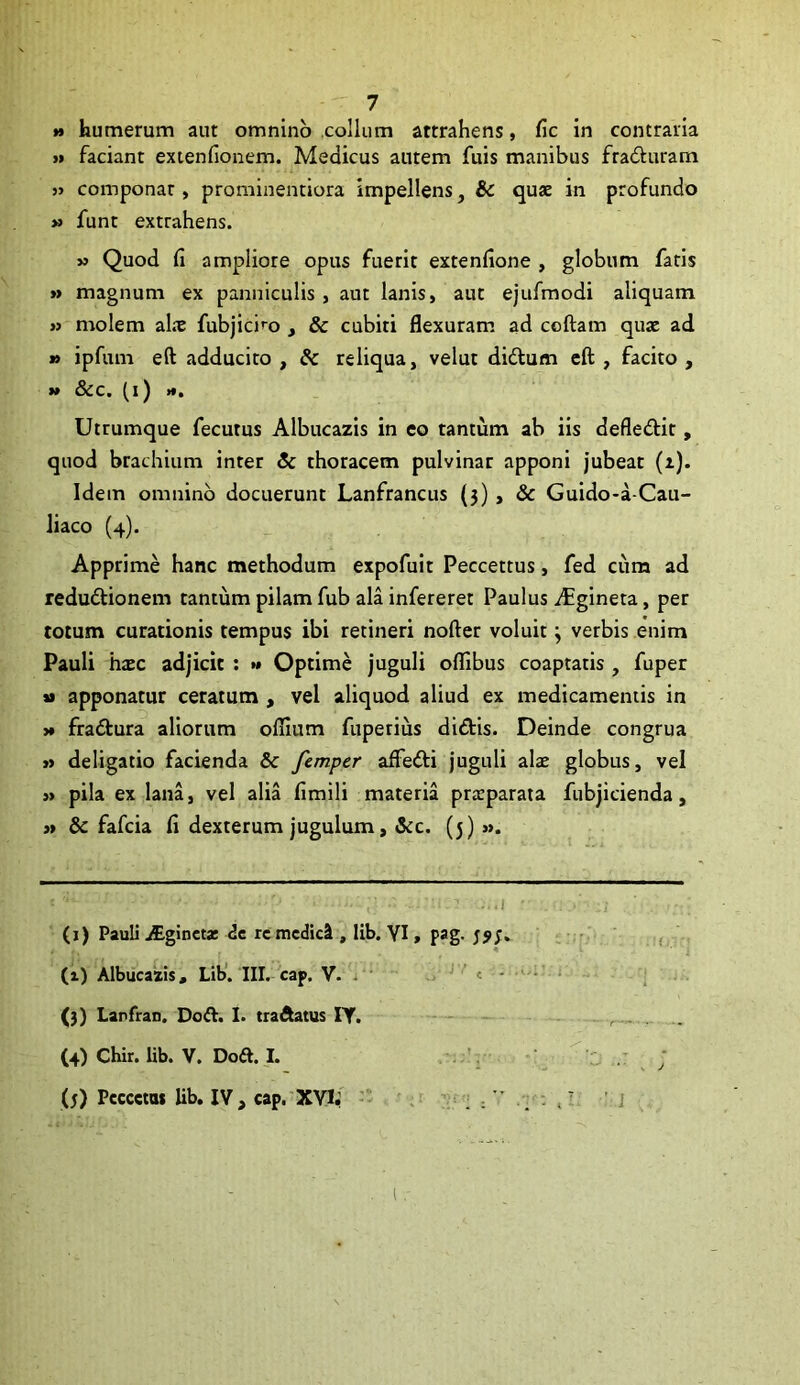 *» humerum aut omnino collum attrahens, fic in contraria >» faciant extenfionem. Medicus autem fuis manibus fradluram j> componat, prominentiora impellens, & quae in profundo » funt extrahens. » Quod fi ampliore opus fuerit extenfione , globum fatis » magnum ex panniculis, aut lanis, aut ejufmodi aliquam » molem al.x fubjicif^o _, & cubiti flexuram ad collam quae ad » ipfum eft adducito , & reliqua, velut didum cft , facito , »» &c, (i) *», Utrumque fecutus Albucazis in eo tantum ab iis defledlit, quod brachium inter & thoracem pulvinar apponi jubeat (z). Idem omnino docuerunt Lanfrancus {5), & Guido-a Cau- liaco (4). Apprime hanc methodum expofuit Peccettus, fed cum ad redudlionem tantum pilam fub ala infereret Paulus i^gineta, per totum curationis tempus ibi retineri nofter voluit j verbis enim Pauli haec adjicit ; »• Optime juguli olfibus coaptatis , fuper *» apponatur ceratum , vel aliquod aliud ex medicamentis in )* fradtura aliorum oflium fuperius didlis. Deinde congrua »» deligatio facienda & femper affefti juguli alae globus, vel » pila ex lana, vel alia fimili materia praeparata fubjicienda, » & fafcia fi dexterum jugulum, &c. (5)». .1 (j) Pauli .Aginet* re mcdicI, lib. YI, pag. , . (1) Albucazis, Lib’. III. cap. V. i ' « - • - (3) Lanfran. Do A. I. traftatus IT. (4) Chir. lib. V. Doft. I. . (5) Fcccet» lib, IV, cap. XYIf • ; ; . - i' 'i