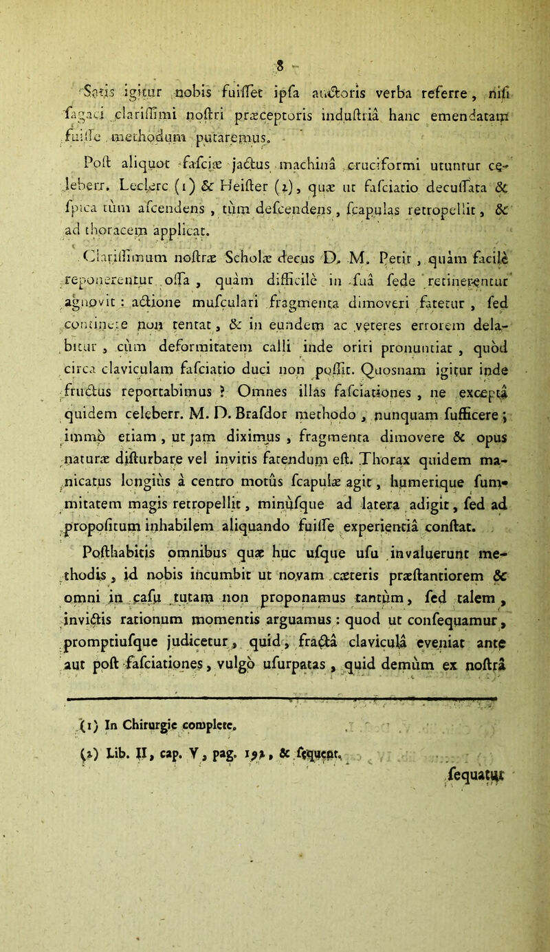 s - ' Sg?,is igitur nobis fuIlTet ipfa au^Storis verba referre, niii fagaci clariffimi noftri praeceptoris induftiia hanc emendataip fu:lIc aaethodum putaremus, Poft aliquot -fafcice jaftus machina .cruciformi utuntur ce- leberj. Lecterc (i) & Heifter (i), qux ut fafciatio deculTata 8c fpica cum arcendens , tum defcendeiis, feapulas retropellit, 8c ad thoracem applicat. (iiiaridimum noftrx SeholcE decus D, M. Petit, quam facile jieponereutuc offa , quam difficile in .fua fede rctiner-encur agnovit t adlione mufculari fragmenta dimoveri .fatetur , fed coniincte nuji tentat, & in eundem ac .veteres errorem dela- bitur , ciim deformitatem calli inde oriri pronuntiat , quod circa claviculani fafciatio duci non poffit. Quosnam igitur inde /rudus reportabimus ? Omnes illas fafciationes , ne excepta quidem celeberr. M. D. Brafdor methodo, nunquam fufficere j immb etiam , ut jam diximus, fragmenta dimovere & opus naturtE difturbare vel invitis fatendum eft. Thorax quidem ma- nicatus Icngiiis a centro motus fcapulse agit, humerique fum» mitatem magis retropellit, minufque ad latera adigit, fed ad propofitum inhabilem aliquando fuiffie experientia conftat. Pofthabitis omnibus quae huc ufque ufu invaluerunt me- ^thodis, id nobis incumbit ut noyam ,caeteris praeftantiorem & omni in pafu ,tutam non proponamus tantum, fed talem , invidis rationum momentis arguamus : quod ut confequamur, promptiufque j‘udicetur , quidni fra^a clavicuU eveniat antp aut poft fafciationes, vulgo ufurpatas , ^quid demiim ex noftra (i) In Chirurgie coiuplctc. , ; ' ^i) Lib. ;i, cap. Y , pag. & .^ept, ^ y requatl^C