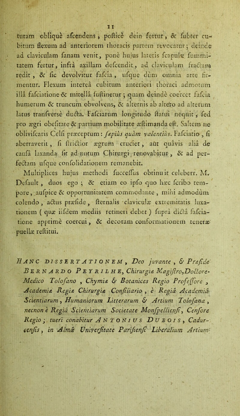 turam oblique afcendens , poftice deln femir, fubrer ou- bitum flexum ad anteriorem thoracis partem revocatur, cleiitde ad claviculam fanam venit, pone hujus lateris fcapul-u fiimmi- tatem fertur, infra axillam defcendit, ad claviculam fradiam redit j & fic devolvitur fafcia, iifque diim omnia arte fir- mentur. Flexum interea cubitum anteriori thoraci admotum illa fafciatione& mitella fuftinetur *, quam deinde coercet fafcia humerum & truncum obvolvens, & alternis ab alteiro ad alterum latus tranfverse dudta. Fafciarum longitudo flatui nequit, fed pro atgri obefitatede partium mobilitate atftimanda efl. Saltem ne oblivifcaris Celfi prceceptum : /<epius quam valentius. Fafciatio , (i aberraverit , fi Aridior atgrum crucier, aUt quavis alia de caufa laxanda fit ad nutum Chirurgi renovabitur , Sc ad per- fedam ufque confolidationem remanebit. Multiplices hujus methodi fuccelFus obtinu it celeberr. M. Default , duos ego ; Sc etiam eo ipfo quo ha:c fcribo tem- pore, aufpice dc opportunitatem commodante , mihi admodum colendo, aclus prarfide, flernalis clavicula: extremitatis luxa- tionem ( quiE iifdem mediis retineri debet ) fupra drda fafcia- tione apprime coercui, & decoram conformationem tener» pueli» refticui. Hanc BI s s e RT ATI O N em ^ Deo juvante ,& Pu/lde- J3erN ARDO P EY R 1 L H Ey Chirurgia MagiJiro,Doclore- Medico Tolofano , Chymia & Botanices Regio Profejjore , Academia Regia Chirurgia Conjiiiario , e Regia Academia- Scientiarum , Humaniorum Litterarum & Artium Tolo fana , necnon e Regia Scientiarum Societate MonfpelUcnJi y Cenfore Regio • tueri conabitur Antonius D u b o i s y Cadur- eenjis y in Alma Univcrftate Parifienji Liberalium Artium^