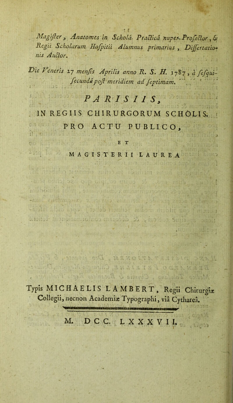 T t Magifler ^ Anatomes in Schola- Pradica nuper--Profeclor ^ Regii Scholarum Hofpitii Alumnus primarius , DiJJertatio* nis Anclor, Die Vmeris 17 menjis Aprilis anno R. S. H. .1787, hfefqui- fecundapojl meridiem ad feptimam,  ' ' ^ PARISIIS, * f . IN REGIIS CHIRURGORUM SCHOLIS. PROACTUPUBLICO, O ; E T ' . MAGIS TERIILAUREA Typis MICHAELIS LAMBERT, Regii Chiiurgl* Collegii, necnon Academiae Typographi, via Cytharea. M. D C C, L X X X V I I. 1