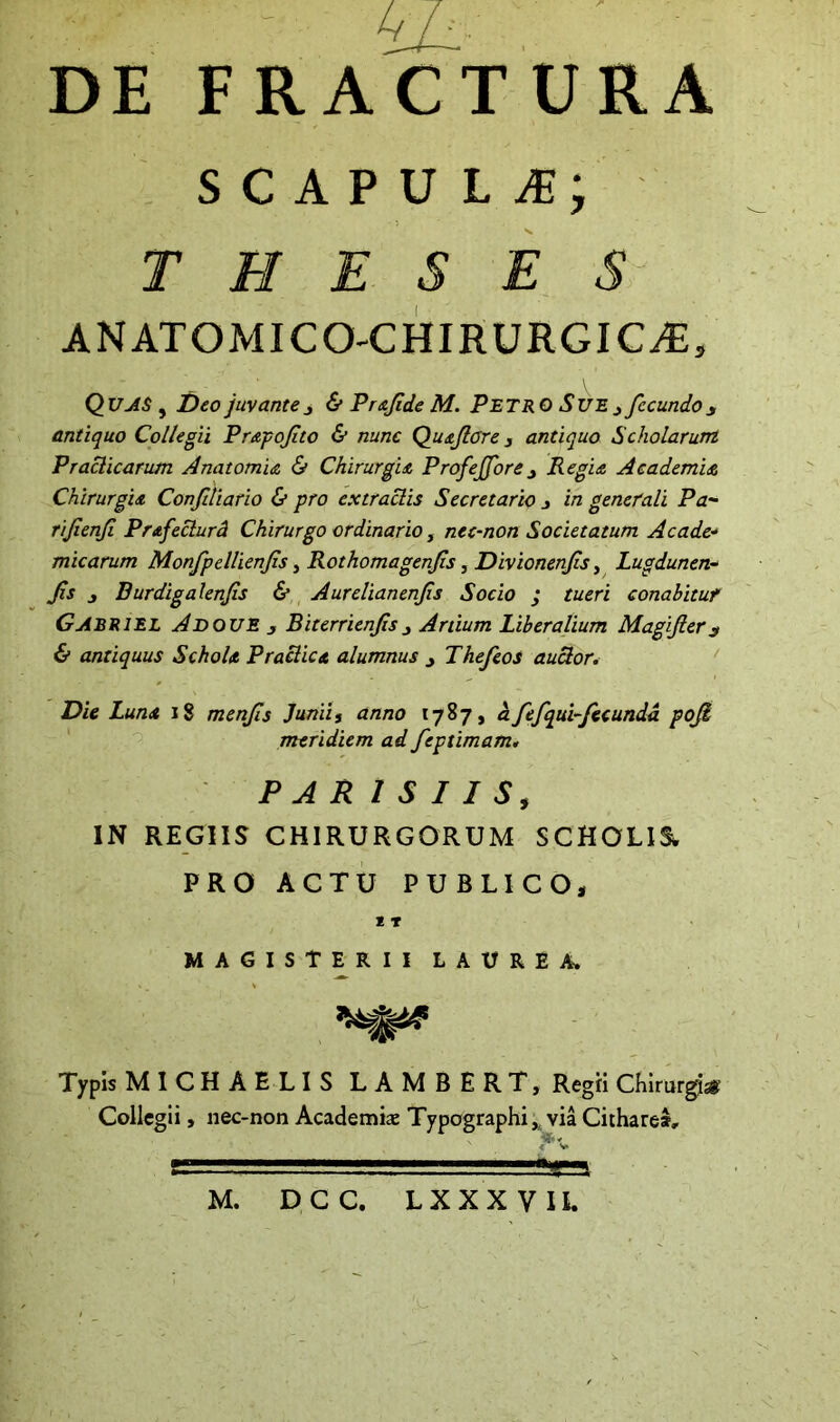 DE FRACTURA SCAPULA; THESES ANATOMICO-CHIRURGIC^E, QUAS , Deo juvante 3 & Prajlde M. PETRO Sue 3fecundo s antiquo Collegii Prapojito & nunc Quajlore 3 antiquo Scholarum Praeficarum Anatomia & Chirurgi a Profejfore 3 Regia Academia Chirurgia Conftliario & pro extractis Secretario j in generali Pa- rijienji Prafeclurd Chirurgo ordinario, nec-non Societatum Acade- micarum Monfpellienjis, Rothomagenjis, Divionenjis, Lugdunen- Jis j Burdigalenfis & Aurelianenjis Socio ’ tueri conabitur Gabriel Adoue 3 Biterrienfis 3 Artium Liberalium Magifier3 & antiquus Schola Practica alumnus 3 Thefeos auclor. Die Luna ig menfis Junii, anno 1787, afefqut-fecundd poji meridiem ad feptimam. PARISIIS, IN REGIIS CHIRURGORUM SCHOLIS. PRO ACTU PUBLICO, 1 T MAGISTERII LAUREA. Typis MICHAELIS LAMBERT, Regii Chirurgia Collegii, nec-non Academiae Typographi, via Citharea,