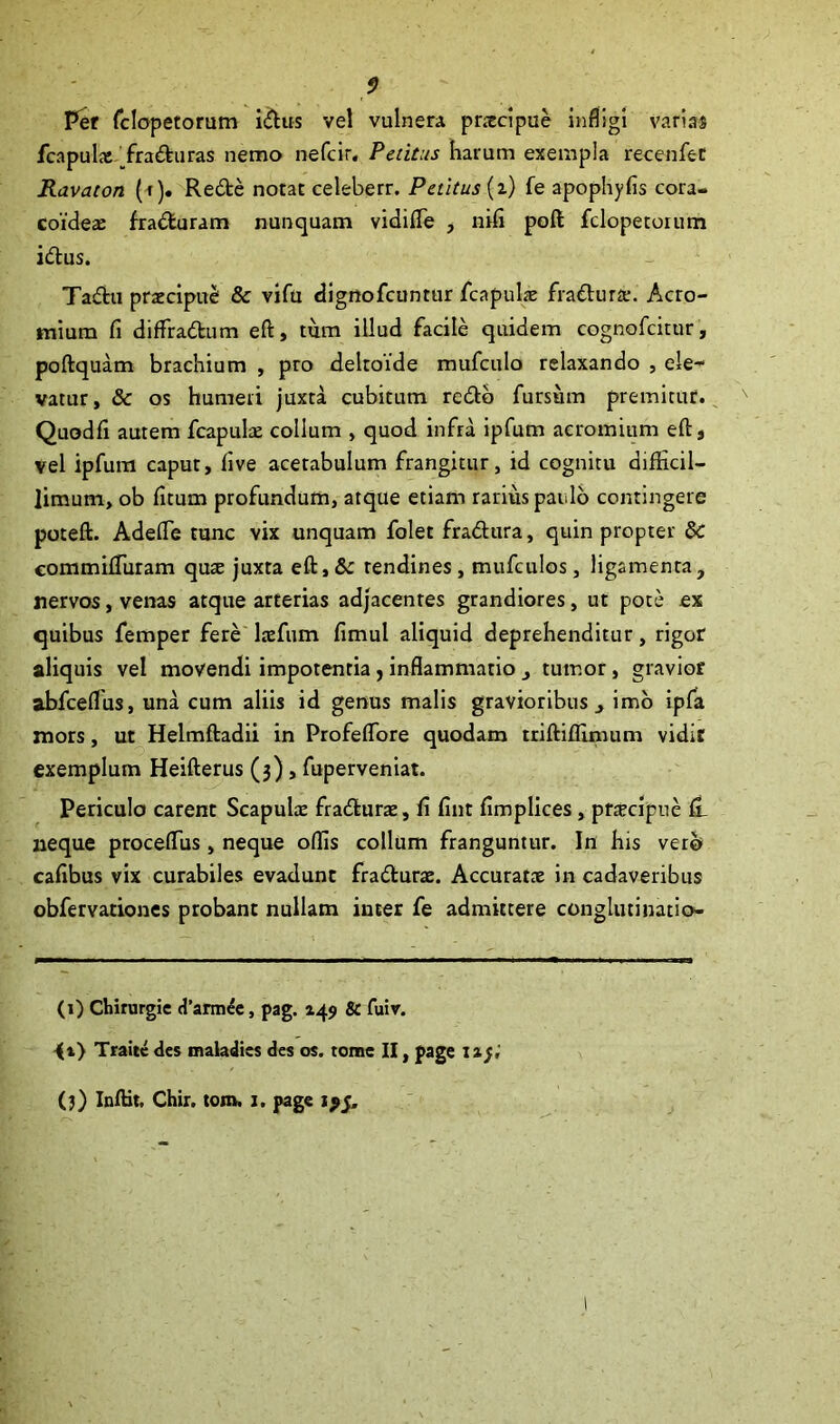 f) Per fclopetorum idus vel vulnera pnecipue infligi varias fcapulx Traduras nemo nefcir. Petitus harum exempla recenfet Ravaton (r). Rede notat celeberr. Petitus (z) fe apophyfis cora- coideae fraduram nunquam vidifle , nifi poft fclopetorum idus. Tadu praecipue: & vifu dignofeuntur fcapulae fradurae. Acro- mium fi diflradum eft, tum illud facile quidem cognofcitur, poftquam brachium , pro delroide mufculo relaxando , ele- vatur, & os humeri juxta cubitum redo fursiim premitur. Quodfi autem fcapulae collum , quod infra ipfum aeromium eft, vel ipfum caput, five acetabulum frangitur, id cognitu difficil- limum, ob fitum profundum, atque etiam rarius paulo contingere poteft. AdefTe tunc vix unquam folet fradura, quin propter & commiffuram qus juxta eft, Sc tendines, mufculos, ligamenta, nervos, venas atque arterias adjacentes grandiores, ut pote ex quibus femper fere laefum fimul aliquid deprehenditur, rigor aliquis vel movendi impotentia, inflammatio , tumor, gravior abfceflus, una cum aliis id genus malis gravioribus, imo ipfa mors, ut Helmftadii in Profeflore quodam triftifftmum vidit exemplum Heifterus (3), fuperveniat. Periculo carent Scapulae fradurae, fi fint fimplices, praecipue fi neque proceflus , neque offis collum franguntur. In his vere* cafibus vix curabiles evadunt fradurae. Accuratae in cadaveribus obfervationes probant nullam inter fe admittere conglutinatio- (1) Chirurgie d’armee, pag. 145» & fuiv. <i) Traitc des maladies des os. tome II, page X13,