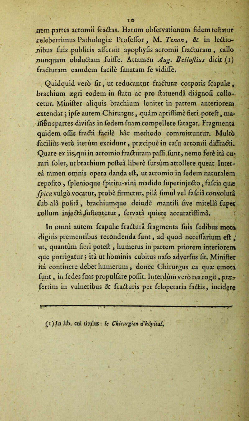 ^rem partes acromii fra&as. Haram obfervationum fidem teftatur celeberrimus Pathologia; Profeflprj M. Tenon, & in le&io- jiibus fuis publicis afferuit apophyfis acromii fradturam, callo ^unquam obdu&am .fuifle. Attamen Aug. Bellojlius dicit (i) fraduram eamdem facile fanatam fe vidiffe, , Quidquid vero fit, ut reducantur fraflunc corporis fcapulje, •brachium tegri eodem in flatu ac pro ftatuenda diagnofi collo- cetur. Minifter aliquis brachium leniter in partem anteriorem extendat y ipfe autem Chirurgus, quam aptiffime fieri poteft, ma- riiBu spartes divifas in fedemfuam compellere fatagat. Fragmenta quidem offis fra&i facile hac methodo committuntur. Multo -facilius vero iterum excidunt, prtecipuein cafu acromii diffra&i. Quare ex iis,qui in acromio fra&uram paffi funt, nemo fer& ita cu* rari folet, ut brachium poftea libere fursum attollere queat Inter- ea tamen omnis opera danda eft, ut acromio in fedem naruralem repofito , fplenioque fpiritu-vini madido fuperinjedo, fafcia qua: fpica vulgo.vocatur, probe firmetur, pila fimul vel fafcia convoluta fub ala polita, brachiumque deinde mantili five mitella fuper Collum in^eda/uflentetur, fervata quiete accuratiffima. In omni autem fcapulae fradtura fragmenta fuis fedibus mota digitis prementibus recondenda funt, ad quod necefTarium eft >’ ut, quantum fieri poteft , hutiierus in partem priorem interiorem que porrigatur} ita ut hominis cubitus nafo adverfus fit, Minifter ita continere debet humerum, donec Chirurgus ea qua; emota funt, in fcdes fuas propulfare poffit. Interdum vero res cogit, prte? fertim in vulneribus & fra&uris per fclopetaria fa&is, incidere .V» 1  ’ ' 1 1 ; ■' ' ■ — ■ ■ J {i) In lib. cui titulus: le Ckirurgien d'hopital,