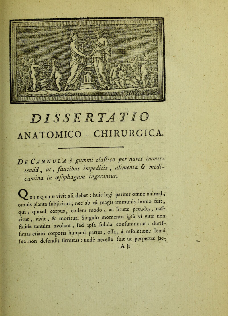 disserta tio ANATOMICO - CHIRURGICA. De Cannula c gummi clajhco ger nares tendd, ut, faucibus impeditis , alimenta & medt^ camina in afophagum ingerantur. Quidquid vivit ali debet : huic legi pariter omne animal; omnis planta fubjicitur ^ nec ab ea magis immunis homo fuit qui, quoad corpus, eodem modo, ac bruts pecudes, naf- ckur , vivit, & moritur. Singulo momento ipfa vi vita: non fluida tantum avolant, fed ipfa folida confumuntur : durif- fimas etiam corporis humani partes, o(Ta, a refolutione lenta fua non defendit firmitas: unde necefle fuit ut perpetua: jac- A ji