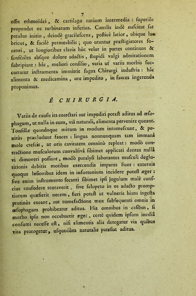 offis othmoidei , & cavtilago narium intermedia : fuperius propendet os turbinatum inferius. Canalis inde nafcitur fat patulus initio , deinde gracilefcens, poftice latior > ubicjue liwt bricus, Si facile permeabilis j quo utuntur praftigiatores fo- ranei, ut longioribus clavis huc velut in partes continuas & fenfibiles abfque dolore adaftis , ftupidi vulgi admiradonem fubripiant : hac , meliori confilio , varia ut variis morbis fuc- curracur Inftrumenta immittit fagax Chirurgi induftria : bac alimenta Sc medicamina , ore impedito , in fauces ingerenda proponimus. / £ C H I R U R G l J. Variis de caulis itacoaraari aut impediri poteft aditus ad afo- phaguiTij ut nulla in eum, via naturali, alimenta pervenire queant. TonfilliE quandoque mirum in modum intumefcunt, & pe- nitus pra:cludunt fauces : lingua nonnunquam tam immani mole crefcit, ut oris cavitatem omnino repleat: modo con- traaione mufculorum convulliva fibimet applicati dentes nulla vi dimoveri polTunt, modo paralyfi laborantes mufculi deglu- titionis debitis motibus exercendis impares fiunt : externis quoque kfionibiis idem in infortunium incidere poteft teger : five enim inftrumento fecanti fibimet ipfi jugulum male conf- cius confodere tentaverit, five fclopeto in os adado promp- tiorem quxfierit necem, fieri poteft ut -vulneris hiatu inpfta protinus exeant^ aut tumefadione mox fubfequenti omnis in OBfophagum prohibeatur aditus. His omnibus in -cafibus, fi morbo ipfo non occubuerit aeger, certe quidem ipfum inedia confumi necelTe eft, nifi alimentis alia detegatur via quibus vita prorogetur > uCquedum naturalis patefiat aditus.