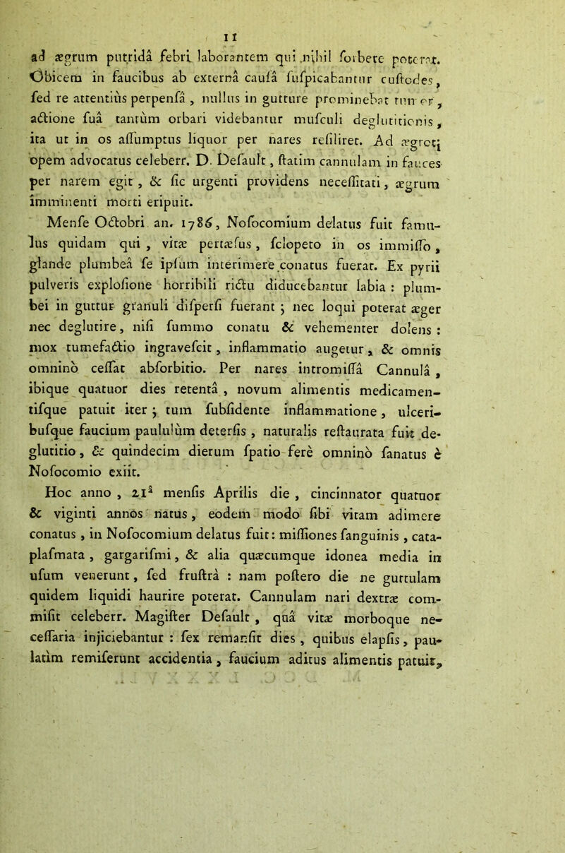 aJ jegrum putrida febri laborantem cjui.nlliil forbere poterat. Obicem in faucibus ab externa cauia fufpicabanmr cuftodes, fed re attentius perpenfa , nullus in gutture prominebat rnn or , aftione fua tantum orbari videbantur mufculi deglutitionis ^ ita ut in os aflumptus liquor per nares refiiiret. Ad .rgrccj opem advocatus celeberr. D. Defauft, ftatim cannulam in fauces per narem egit , 6c fic urgenti providens necellitati, jegrura imminenti morti eripuit. Menfe Odlobri an. 178^, Nofocomium delatus fuit famu- lus quidam qui , virte pen.'erus, fciopero in os immilTo, glande plumbea fe iplum interimere conatus fuerat. Ex pyrii pulveris explofione horribili ridu diducebantur labia : plum- bei in guttur granuli difperfi fuerant ; nec loqui poterat xgee nec deglutire, nili fummo conatu &' vehementer dolens : niox tumefadlio ingravefeit, inflammatio augetur» & omnis omnino ceflac abforbitio. Per nares intromilTa Cannula , ibique quatuor dies retenta, novum alimentis medicamen- tifque patuit ker j tum fubfldente inflammatione, ulceri- bufque faucium paululum deterfis, naturalis reftaurata fuit de- glutitio, £c quindecim dierum fpatio-fere omnino fanatus c Nofocomio exiit. Hoc anno , zi^ menfis Aprilis die , cincinnator quatuor & viginti annos natus, eodem modo fibi vitam adimere conatus , in Nofocomium delatus fuit: mifliones fanguinis , cata- plafmata , gargarifmi, & alia qutecumque idonea media in ufum venerunt, fed fruftra : nam poftero die ne guttulam quidem liquidi haurire poterat. Cannulam nari dextrte com- mifit celeberr. Magifter Default, qua vitae morboque ne- ceflaria injiciebantur : fex remanfit dies, quibus elapfls, pau- latim remiferuni accidentia, faucium aditus alimentis pacuis.