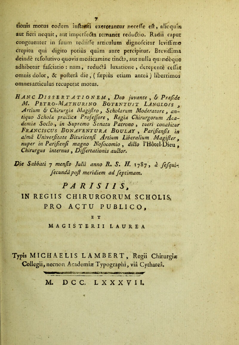 7 tionis motus eodem infbtTti exerceantur necelfe eft, alicqum aut fieri nequit, aut imperfedbi remanet redu&io. Radii caput congruenter in fuum rediilTe articulum dignofcitur levillimo crepitu qui digito potius quam aure percipitur. Breviltima deinde refolutivo quovis medicamine tindla, aut nulla quandoque adhibetur fafciatio : nam, reduda luxatione , derepente celfat omnis dolor, & poftera die, ( ftcpius etiam antea) liberrimos omnesarticulus recuperat motus. Hanc Dissertationem , Deo juvante , & Prafide M. Petro-Mathurino Botentuit Langlo/s j Ardum & Chirurgia Magijlro 3 Scholarum Moderatore} an- tiquo Schola, p radie a Rrofejjore , Regia Chirurgorum Aca- demia Socio , in Supremo Senatu Patrono , tueri conabitur Franciscus Bonaventura Boulay , Parifienjis in alma Univerjitate Bituricenji Ardum Liberalium Magijler y nuper in Pari/ienji magno Nofocomio , dicio 1’Hotel-Dieu » Chirurgus internus , Dijfertadonis auctor. Dic Sabbati 7 menfis Julii anno R. S. H. \ 7 8 7, a fefqui- fecundapojl meridiem ad fepdmam. PARISIISy IN REGIIS CHIRURGORUM SCHOLIS, PRO ACTU PUBLICO, E T MAGISTERII LAUREA Typis MICHAELIS LAMBERT, Regii Chirurgi® Collegii, necnon Academiat Typographi, via Cytharea. M. D C C. LXXXVIl