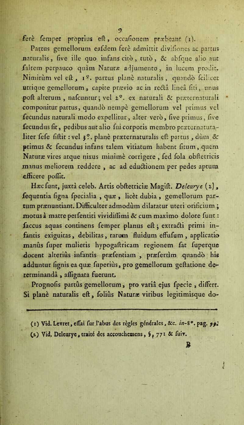 fere feraper proprius eft, occafionein pr.rbeanf (i). ' Partus gemellorum eafdem fere admittit diviflones ac partus Jiaturalis, five ille quo infans cito, tuto , Sc abfque alio aut Xaltem perpauco quam Narurte adjumento, in lucem prodit, Nimiriim vel efl:_, partus plane naturalis, quando fcilicet utrique gemellorum , capite prrevio ac in reda linea fiti, unus poft alterum , nafcuntur; vel z®. ex naturali & prc^eternatutali componitur parcus, quando nempe gemellorum vel primus vel fecundus naturali modo expellitur, alter vero, five primus, five fecundus fit, pedibus aut alio fui corporis membro prtecern a rura- liter fefe fiftic: vel )?. plane prsternaturalis eft partus , dum & primus Sc fecundus infans talem vitiatum habent ficum, quem Naturte vires atque nixus minime corrigere , fed fola obftecricis manus meliorem reddere , ac ad edudionem per pedes aptura efficere poffic. Htcefunt, juxta celeb. Artis obftetricite Maglft. Dekurye (i), fequentia figna fpecialia , quae, licd dubia , gemellorum par- tum prtenuntiant. Difficulter admodum dilatatur uteri orificium ; motus a matre peifentici vividiffimi & cum maximo dolore funt: faccus aquas continens femper planus eft j extradi primi in- fantis exiguitas, debilitas, rartrm fluidum effufum , applicatio manus fuper mulieris hypogaftricam regionem fat fuperque docent alterius infantis praefenriam , praefertim quando his adduntur fignis ea quse fuperius, pro gemellorum geftatione de^ terminanda , affignata fuerunt. Prognofis partus gemellorum, pro varia ejus fpecie , differt. Si plane naturalis eft, folius Naturae viribus legitimisque do- (i) Vid.LevrctjCfTai fur I’abus des reglcs generales, &c. r«-8“.pag. fa) Yid. Dcicuryc, traite des accouchcmens, 771 & fuiv-