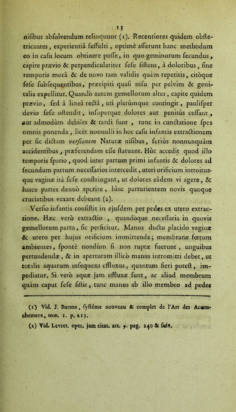 nlfibus abfolvendum relinquunt (i). Recentiores quidem obfte- tricantes, experientia fuffulti, optime airerunt hanc methodum eo in cafu locum obtinere po(Te, in quo geminorum fecundus, capite praevio & perpendiculariter fefe fiftens, a doloribus, fine temporis mora Sc de novo tam validis quam repetitis, citbque fefe fubfequentibus, praecipiti quafi nifu per pelvim 8c geni- talia expellitur.Quando autem gemellorum alter, capite quidem praevio, fed a linea rebta , uti plerumque contingit, paulifper devio fefe oftendit, infaperque dolores aut penitus cefiant, #ut admodum debiles & tardi funt , tunc in cunctatione fpes omnis ponenda , licet nonnulli in hoc cafu infantis extradtionem per fic didtam verfionem Naturae nifibus, ferius nonnunquam accidentibus , praeferendam elfe ftatuant. Huc accedit quod illo temporis fpatio , quod inter partum primi infanris & dolores ad fecundum partum necefiarios intercedit, uteri orificium introitus» que vaginte ita fefe conftringant, ut dolores eadem vi agere, & hasce partes denub aperire , hinc parturientem novis quoque cruciatibus vexare debeant (i). Verfio infantis confiftit in ejufdem per pedes ex utero extrac- tione. Haec vero extradlio , quandoque necefiaria in quovis gemellorum partu, fic perficitur. Manus dudtu placido vagina: & utero per hujus orificium immittenda; membranx foetum ambientes, fponte nondum fi non ruptte fuerunt, unguibus pertundendae, & in aperturam illicb manus intromitti debet, ut totalis aquarum mfequens effluxus, quantum fieri poteft, im- pediatur. Si vero aqure jam effluxae funt, ac aliud membrum quam caput fefe fiftit, tunc manus ab illo membro ad pedes (i) Vid. J. Burton, fyftcme noiiveau & complet de l’Art des Acctcm- chemens, tom. i. p. 115. (i) Yid. Lcvret. oper, jam citat, an, y. pag. 140 & fBit,