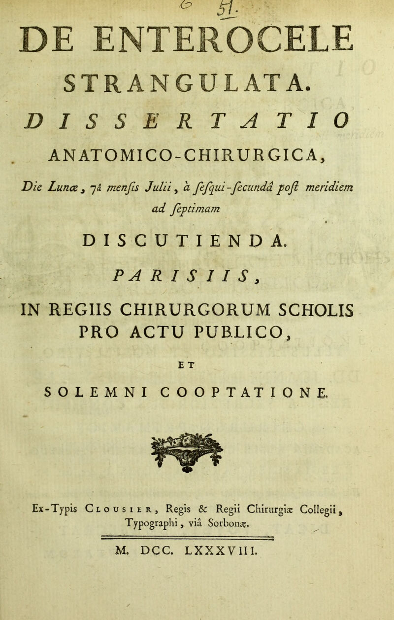 ^ 41- DE ENTEROCELE STRANGULATA. D I S S E R T A T I O ANATOMICO-CHIRURGICA, DU Lunce t 7« menjis Julii ^ a fefqui-fecunda pofl meridiem ad feptimam DISCUTIENDA. PARISIIS, IN REGIIS CHIRURGORUM SCHOLIS PRO ACTU PUBLICO, SOLEMNI COOPTATIONE. Ex-Typis Clousier, Regis & Regii Chirurgi* Collegii, Typographi, via Sorbon*. M. DCC. LXXXVllI.