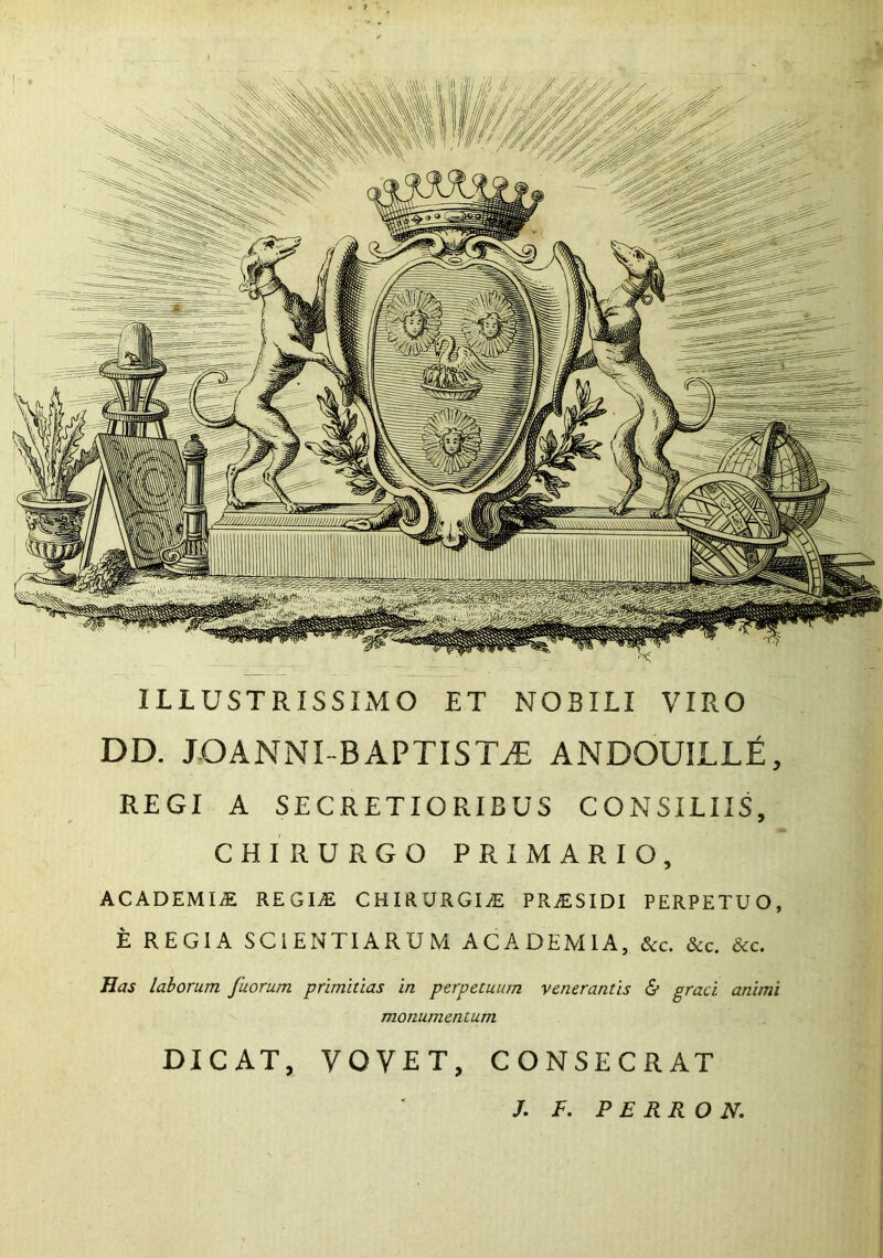 ILLUSTRISSIMO ET NOBILI VIRO DD. JOANNI BAPTISTA ANDOUILLE, REGI A SECRETIORIBUS CONSILIIS, CHIRURGO PRIMARIO, ACADEMIJE; REGItE chirurgiae pr^esidi perpetuo, E REGIA SCIENTIARUM ACADEMIA, &c. &c. &c. Has laborum fuorum primitias in perpetuum venerantis £> graci animi monumentum DICAT, VOVET, CONSECRAT /. f. P ERRO N.