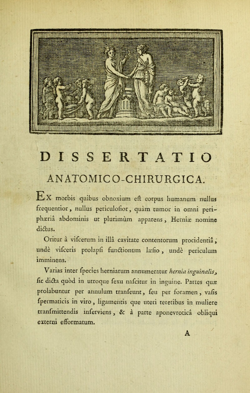 DISSERTATIO ANATOMICO-CHIRURGICA. !E X morbis quibus obnoxium eft corpus humanum nullus frequentior, nullus periculofior, quam tumor in omni peri- phcxria abdominis ut plurimum apparens, Hernia; nomine didtus. Oritur a vifcerum in illa cavitate contentorum procidentia, unde vifceris prolapfi fundionum la^fio, unde periculum imminens. Varias inter fpecies herniarum annumeratur hernia inguinalis^ fic didta quod in utroque fexu nafcitur in inguine. Parces qua; prolabuntur per annulum tranfeunt, feu per foramen , vafis fpermaticis in viro, ligamentis que uteri teretibus in muliere tranfmittendis inferviens, & a parte aponevrotica obliqui externi efFormatum. A