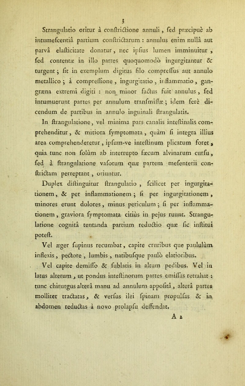 Strangulatio oritur a conftridione annuli, fed prrecipue ab intumefcentia partium conftridtarum : annulus enim nulla aut parva elafticitate donatur, nec ipdus lumen imminuitur , fed contentas in illo partes quoquomodb ingurgitantur & turgent; fit in exemplum digitus filo comprefiTus aut annulo metallico ; a comprelfione , ingurgitatio . inflammatio , gan- gtcxna extremi digiti : non_^ minor fadlus fuit annulus, fed intumuerunt partes per annulum tranfmKTx ; idem fere di- cendum de partibus in annulo inguinali ftrangulatis. In ftrangulatione, vel minima pars canalis inteftinalis com- prehenditur , & mitiora fymptomata , quam fi integra illius area comprehenderetur, ipfum-ve inteftinum plicatum foret > quia tunc non folum ab interrupto fxcum alvinarum curfu, fed. a ftrangulatione vaforum qux partem mefenterii con- ftiid:am perreptant , oriuntur. Duplex diftinguitur ftrangulatio , fcilicet per ingurgita- tionem , & per inflammationem ; fi per ingurgitationem, minores erunt dolores, minus periculum ; fi per inflamma- tionem , graviora fymptomata citius in pejus ruunt. Strangu- latione cognita tentanda partium redudio qux fic inftitui poteft. Vel xger fupinus recumbat, capite cruribus que paululum inflexis, pedtore , lumbis , natibufque paulo elatioribus. Vel capite demifiTo & fublatis in altum pedibus. Vel in latus alterum , ut pondus inteftinorum partes c-miflas retrahat : tunc chirurgus altera manu ad annulum appofita, altera partes mollitet tradtatasj & verfus ilei fpinam propulfas & in abdomen redudlas a novo prolapfu deifendat. A 1 4