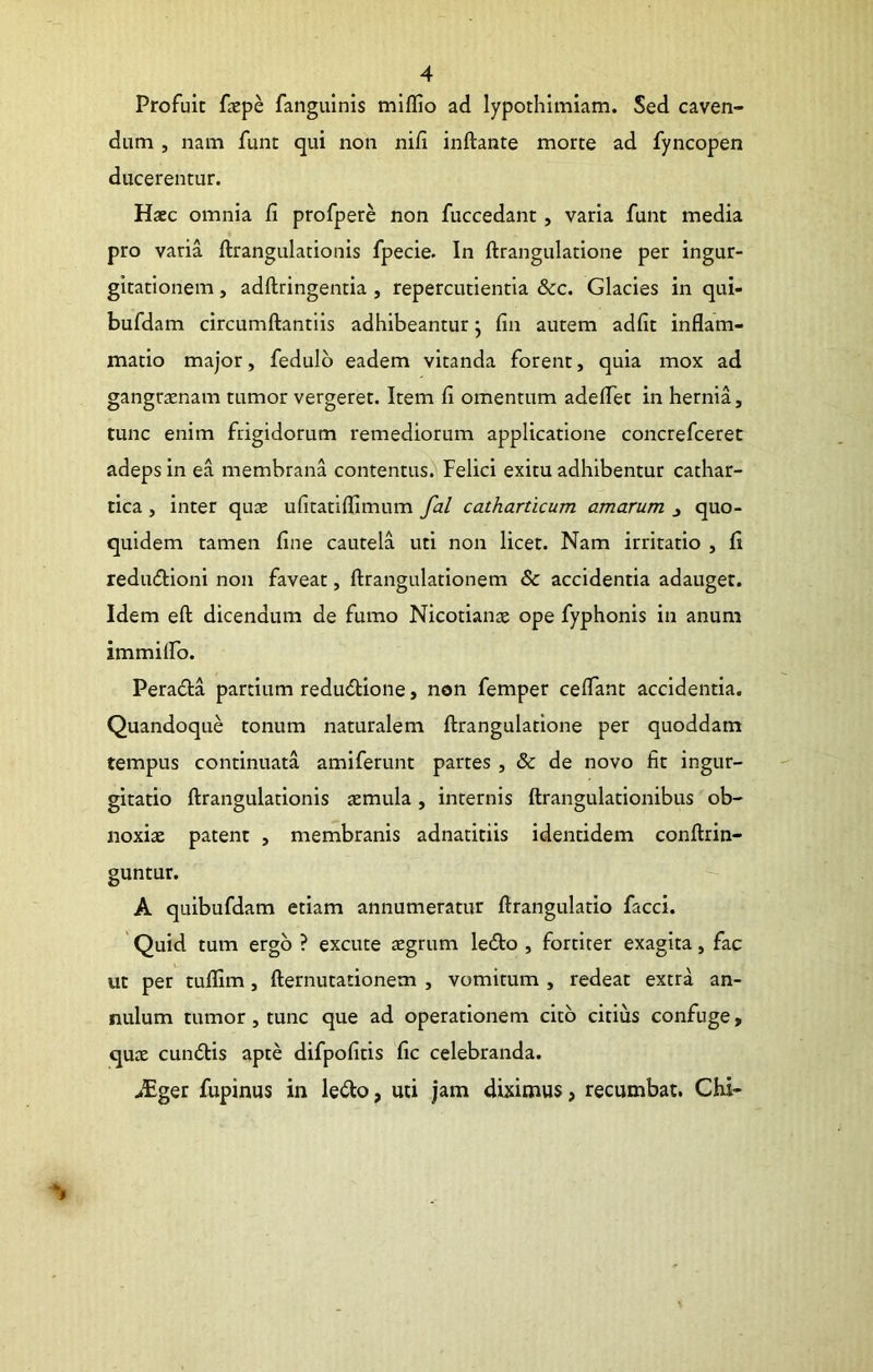 Profuit faepe fangulnis miflio ad lypothimiam. Sed caven- dum , nam funt qui non nifi inftante morte ad fyncopen ducerentur. Haec omnia fi profpere non fuccedant, varia funt media pro varia ftrangulationis fpecie. In ftrangulatione per ingur- gitationem , adftringentia , repercutientia &c. Glacies in qui- bufdam circumftantiis adhibeantur j fin autem adfit inflam- matio major, fedulb eadem vitanda forent, quia mox ad gangraenam tumor vergeret. Item fi omentum adeflet in hernia, tunc enim frigidorum remediorum applicatione concrefceret adeps in ea membrana contentus. Felici exitu adhibentur cathar- tica, inter qux ufitatifllmum fal catharticum amarum j quo- quidem tamen fine cautela uti non licet. Nam irritatio , fi redudlioni non faveat, ftrangulationem & accidentia adauget. Idem eft dicendum de fumo Nicotianae ope fyphonis in anum immilFo. Peradia partium redudlione, non femper celTant accidentia. Quandoque tonum naturalem ftrangulatione per quoddam tempus continuata amiferunt partes , & de novo fit ingur- gitatio ftrangulationis aemula, internis ftrangulationibus ob- noxiae patent , membranis adnatitiis identidem conftrin- guntur. A quibufdam etiam annumeratur ftrangulatio facci. ' Quid tum ergo ? excute aegrum ledto , fortiter exagita, fac ut per tuflim, fternutationem , vomitum , redeat extra an- nulum tumor, tunc que ad operationem cito citius confuge, quae cundtis apte difpofitis fic celebranda. >Eger fupinus in le(fto, uti jam diximus, recumbat. Chi-