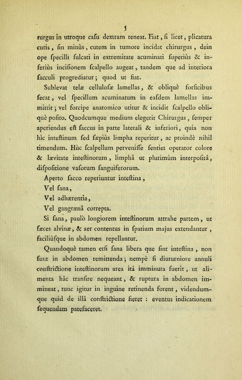 rurgus in utroque cafu dextram teneat. Hat, fi licet, plicatura cutis, fin minus, cutem in tumore incidat chirurgus , dein ope fpecilli fulcati in extremitate acuminati fuperius & in- ferius incifionem fcalpello augeat, tandem que ad interiora facculi progrediatur; quod ut fiat. Sublevat telae cellulofae lamellas, & oblique forficibus fecat, vel fpeclllum acuminatum in eafdem lamellas im- mittit ; vel forcipe anatomico utitur & incidit fcalpello obli- que pofito. Quodcumque medium elegerit Chirurgus, femper aperiendus eft faccus in parte laterali & inferiori, quia non hic inteftinum fed faepius limpha reperitur, ac proinde nihil timendum. Huc fcalpellum pervenifie fentiei operator colore & laevitate inteftinorum , limpha ut plurimum interpofita, difpofitione vaforum fanguiferorum. Aperto facco reperiuntur inteftina, Vel fana. Vel adhaerentia. Vel gangraena correpta. Si fana, paulo longiorem inteftinorum attrahe partem, ut faeces alvinae, aer contentus in fpatium majus extendantur , faciliufque in abdomen repellantur. Quandoque tamen etfi fana libera que fint inteftina , non funt in abdomen remittenda; nempe fi diuturniore annuli conftridione inteftinorum area ita imminuta fuerit, ut ali- menta hac tranfire nequeant, & ruptura in abdomen im- mineat , tunc igitur in inguine retinenda forent, videndum- que quid de illa conftriilione fieret : eventus indicationem fequendam patefaceret.